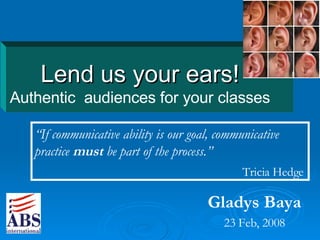 Lend us your ears! Authentic  audiences for your classes Gladys Baya 23 Feb, 2008 “ If communicative ability is our goal, communicative practice  must  be part of the process. ” Tricia Hedge   