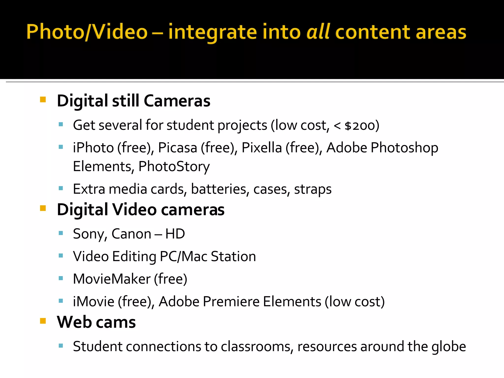 Digital still Cameras Get several for student projects (low cost, < $200) iPhoto (free), Picasa (free), Pixella (free), Adobe Photoshop Elements, PhotoStory Extra media cards, batteries, cases, straps Digital Video cameras Sony, Canon – HD Video Editing PC/Mac Station MovieMaker (free) iMovie (free), Adobe Premiere Elements (low cost) Web cams Student connections to classrooms, resources around the globe 