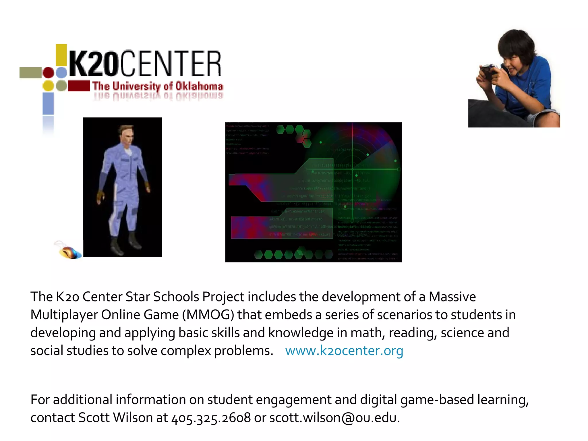 The K20 Center Star Schools Project includes the development of a Massive Multiplayer Online Game (MMOG) that embeds a series of scenarios to students in developing and applying basic skills and knowledge in math, reading, science and social studies to solve complex problems.  www.k20center.org For additional information on student engagement and digital game-based learning, contact Scott Wilson at 405.325.2608 or scott.wilson@ou.edu. 