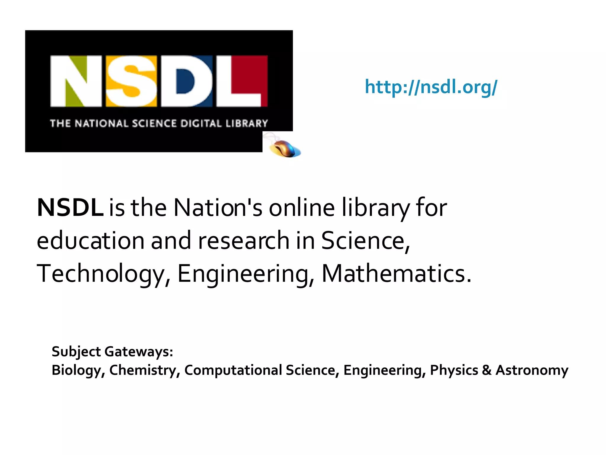 NSDL  is the Nation's online library for education and research in Science, Technology, Engineering, Mathematics. Subject Gateways:  Biology, Chemistry, Computational Science, Engineering, Physics & Astronomy http://nsdl.org/ 