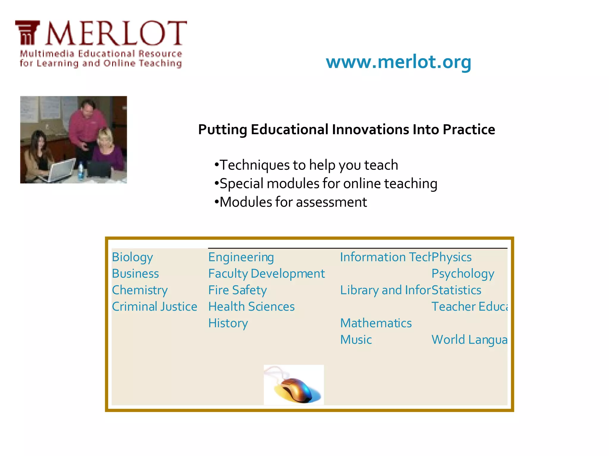 Putting Educational Innovations Into Practice Techniques to help you teach  Special modules for online teaching  Modules for assessment  www.merlot.org Biology Business Chemistry Criminal Justice Engineering Faculty Development Fire Safety Health Sciences History Information Technology Library and Information Services Mathematics Music Physics Psychology Statistics Teacher Education World Languages 