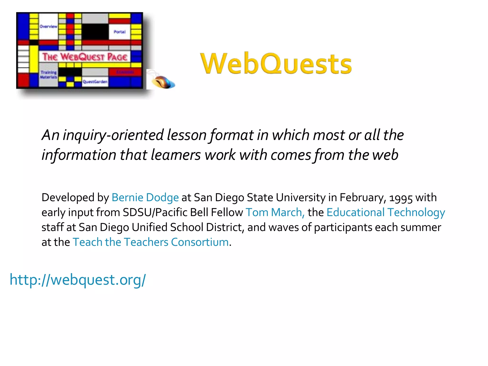 http://webquest.org/ An inquiry-oriented lesson format in which most or all the information that learners work with comes from the web Developed by  Bernie Dodge  at San Diego State University in February, 1995 with early input from SDSU/Pacific Bell Fellow  Tom March,  the  Educational Technology  staff at San Diego Unified School District, and waves of participants each summer at the  Teach the Teachers Consortium .  