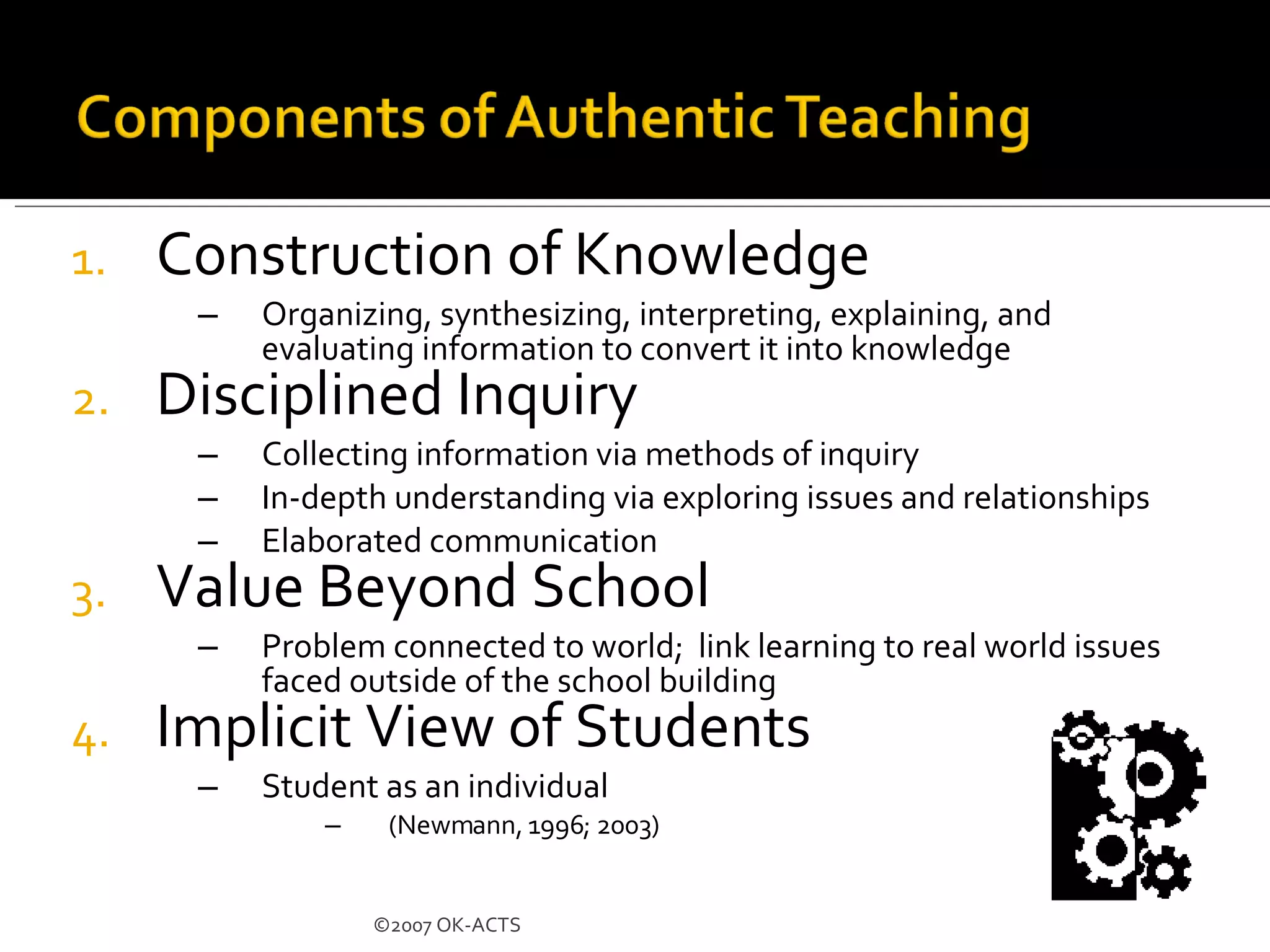 Construction of Knowledge Organizing, synthesizing, interpreting, explaining, and evaluating information to convert it into knowledge Disciplined Inquiry Collecting information via methods of inquiry In-depth understanding via exploring issues and relationships Elaborated communication Value Beyond School Problem connected to world;  link learning to real world issues faced outside of the school building Implicit View of Students Student as an individual (Newmann, 1996; 2003)  ©2007 OK-ACTS 