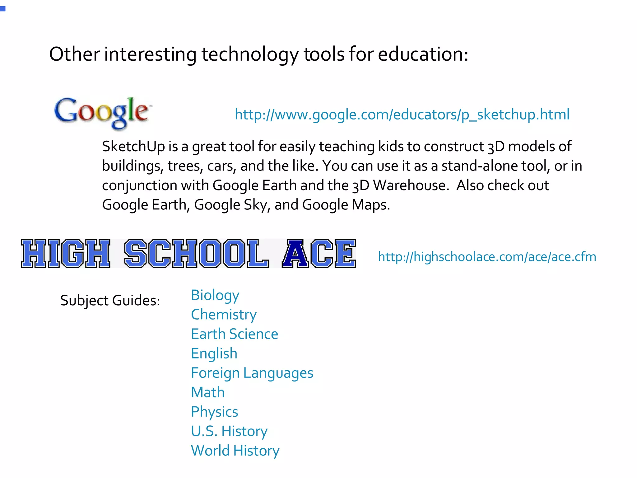 Other interesting technology tools for education: http://www.google.com/educators/p_sketchup.html SketchUp is a great tool for easily teaching kids to construct 3D models of buildings, trees, cars, and the like. You can use it as a stand-alone tool, or in conjunction with Google Earth and the 3D Warehouse.  Also check out Google Earth, Google Sky, and Google Maps. http://highschoolace.com/ace/ace.cfm    Biology     Chemistry     Earth Science     English     Foreign Languages     Math     Physics     U.S. History     World History Subject Guides: 