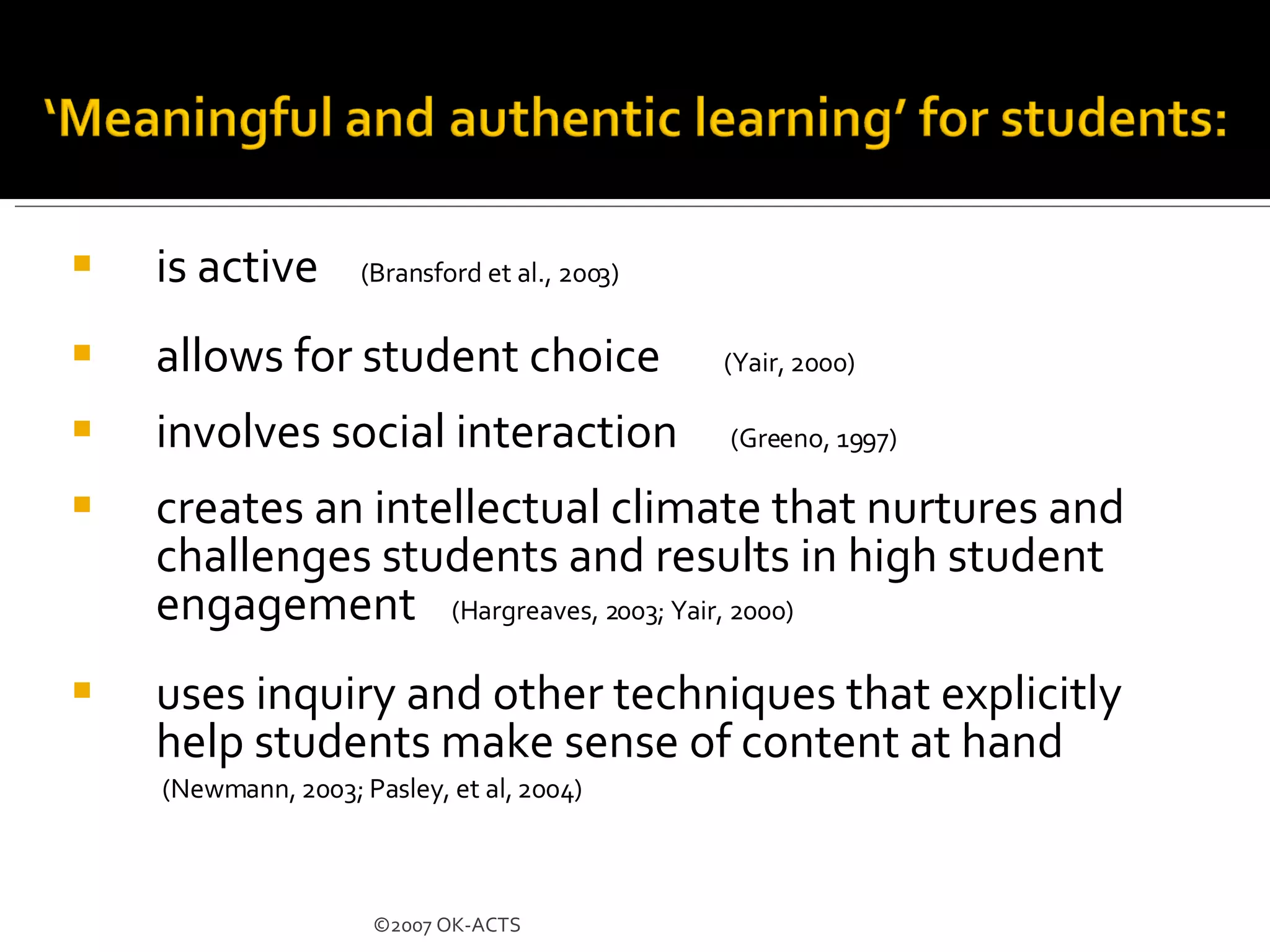 is active  (Bransford et al., 2003)   allows for student choice  (Yair, 2000) involves social interaction  (Greeno, 1997) creates an intellectual climate that nurtures and challenges students and results in high student engagement  (Hargreaves, 2003; Yair, 2000)   uses inquiry and other techniques that explicitly help students make sense of content at hand (Newmann, 2003; Pasley, et al, 2004) ©2007 OK-ACTS 