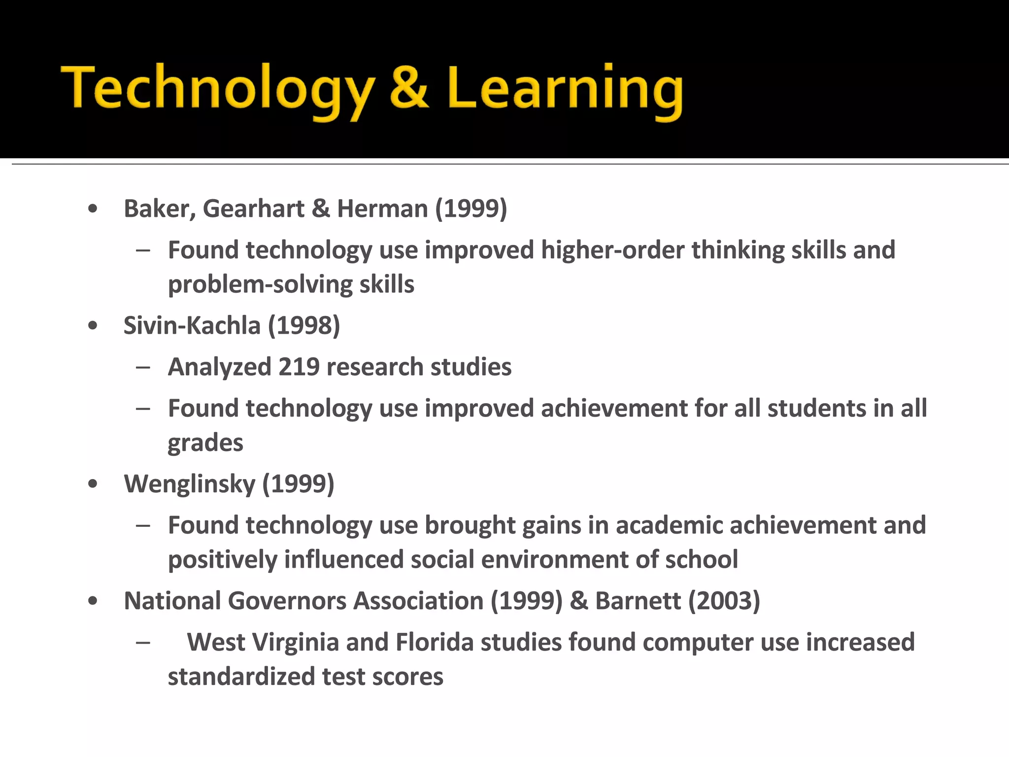 Baker, Gearhart & Herman (1999) Found technology use improved higher-order thinking skills and problem-solving skills Sivin-Kachla (1998) Analyzed 219 research studies Found technology use improved achievement for all students in all grades Wenglinsky (1999) Found technology use brought gains in academic achievement and positively influenced social environment of school National Governors Association (1999) & Barnett (2003) West Virginia and Florida studies found computer use increased standardized test scores 