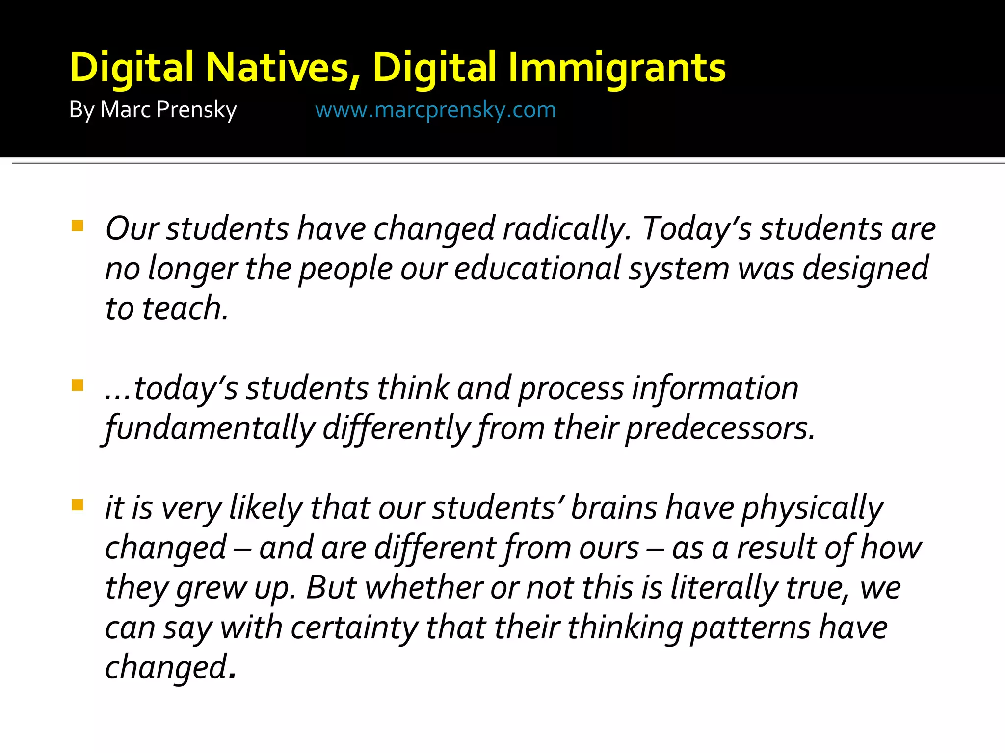 Our students have changed radically. Today’s students are no longer the people our educational system was designed to teach.  … today’s students think and process information fundamentally differently from their predecessors.  it is very likely that our students’ brains have physically changed – and are different from ours – as a result of how they grew up. But whether or not this is literally true, we can say with certainty that their thinking patterns have changed .  Digital Natives, Digital Immigrants  By Marc Prensky  www.marcprensky.com 