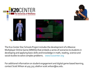 The K20 Center Star Schools Project includes the development of a Massive Multiplayer Online Game (MMOG) that embeds a series of scenarios to students in developing and applying basic skills and knowledge in math, reading, science and social studies to solve complex problems.  www.k20center.org For additional information on student engagement and digital game-based learning, contact Scott Wilson at 405.325.2608 or scott.wilson@ou.edu. 