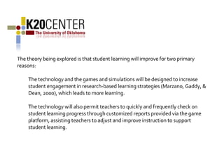 The theory being explored is that student learning will improve for two primary reasons: The technology and the games and simulations will be designed to increase student engagement in research-based learning strategies (Marzano, Gaddy, & Dean, 2000), which leads to more learning.    The technology will also permit teachers to quickly and frequently check on student learning progress through customized reports provided via the game platform, assisting teachers to adjust and improve instruction to support student learning. 
