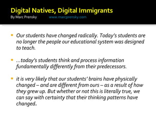 Our students have changed radically. Today’s students are no longer the people our educational system was designed to teach.  … today’s students think and process information fundamentally differently from their predecessors.  it is very likely that our students’ brains have physically changed – and are different from ours – as a result of how they grew up. But whether or not this is literally true, we can say with certainty that their thinking patterns have changed .  Digital Natives, Digital Immigrants  By Marc Prensky  www.marcprensky.com 