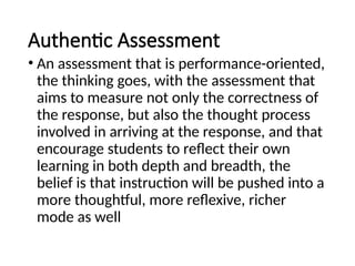 Authentic Assessment
• An assessment that is performance-oriented,
the thinking goes, with the assessment that
aims to measure not only the correctness of
the response, but also the thought process
involved in arriving at the response, and that
encourage students to reflect their own
learning in both depth and breadth, the
belief is that instruction will be pushed into a
more thoughtful, more reflexive, richer
mode as well
 