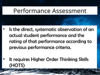 Performance Assessment
• Is the direct, systematic observation of an
actual student performance and the
rating of that performance according to
previous performance criteria.
• It requires Higher Order Thinking Skills
(HOTS)
 