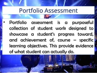 Portfolio Assessment
• Portfolio assessment is a purposeful
collection of student work designed to
showcase a student’s progress toward,
and achievement of, course – specific
learning objectives. This provide evidence
of what student can actually do.
 