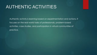 AUTHENTIC ACTIVITIES
Authentic activity is learning based on experimentation and actions. It
focuses on the real world tasks of professionals, problem-based
activities, case studies, and participation in virtual communities of
practice.
 