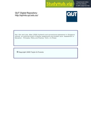 QUT Digital Repository:
http://eprints.qut.edu.au/
Koh, Kim and Luke, Allan (2009) Authentic and conventional assessment in Singapore
schools: an empirical study of teacher assignments and student work. Assessment in
Education : Principles, Policy and Practice, 16(3). (In Press)
© Copyright 2 0 0 9 Taylor & Francis
 