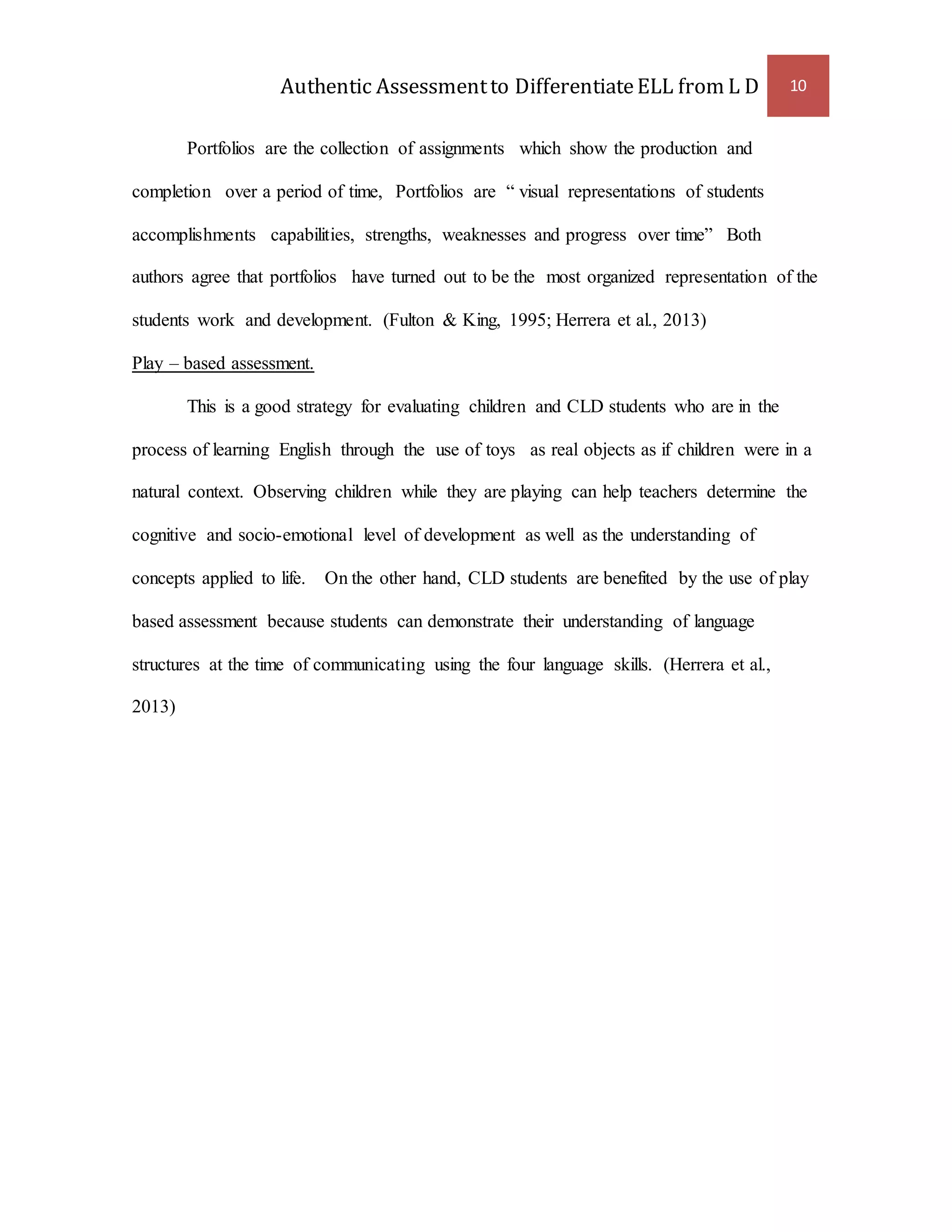 Authentic Assessment to Differentiate ELL from L D 10 
Portfolios are the collection of assignments which show the production and 
completion over a period of time, Portfolios are “ visual representations of students 
accomplishments capabilities, strengths, weaknesses and progress over time” Both 
authors agree that portfolios have turned out to be the most organized representation of the 
students work and development. (Fulton & King, 1995; Herrera et al., 2013) 
Play – based assessment. 
This is a good strategy for evaluating children and CLD students who are in the 
process of learning English through the use of toys as real objects as if children were in a 
natural context. Observing children while they are playing can help teachers determine the 
cognitive and socio-emotional level of development as well as the understanding of 
concepts applied to life. On the other hand, CLD students are benefited by the use of play 
based assessment because students can demonstrate their understanding of language 
structures at the time of communicating using the four language skills. (Herrera et al., 
2013) 
 