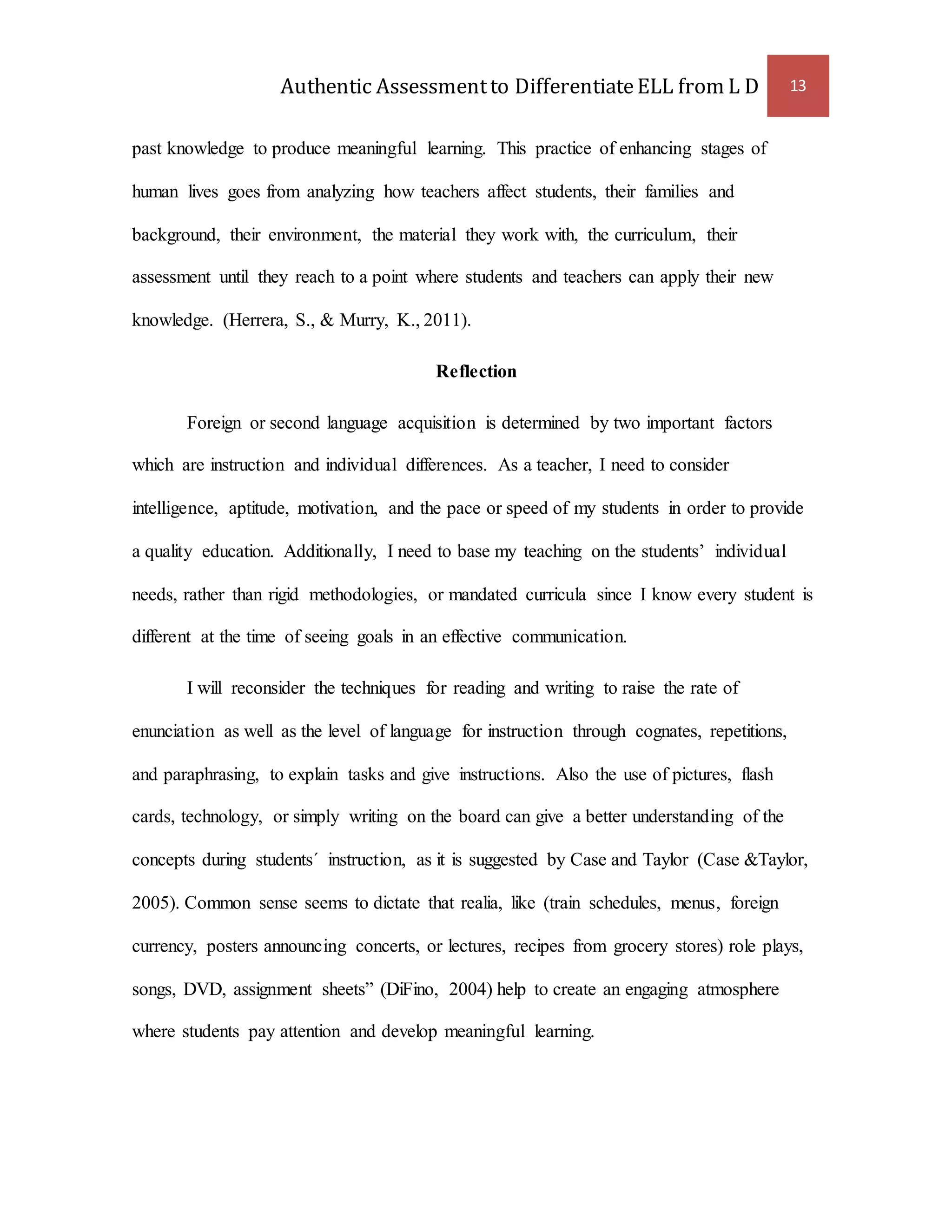 Authentic Assessment to Differentiate ELL from L D 13 
past knowledge to produce meaningful learning. This practice of enhancing stages of 
human lives goes from analyzing how teachers affect students, their families and 
background, their environment, the material they work with, the curriculum, their 
assessment until they reach to a point where students and teachers can apply their new 
knowledge. (Herrera, S., & Murry, K., 2011). 
Reflection 
Foreign or second language acquisition is determined by two important factors 
which are instruction and individual differences. As a teacher, I need to consider 
intelligence, aptitude, motivation, and the pace or speed of my students in order to provide 
a quality education. Additionally, I need to base my teaching on the students’ individual 
needs, rather than rigid methodologies, or mandated curricula since I know every student is 
different at the time of seeing goals in an effective communication. 
I will reconsider the techniques for reading and writing to raise the rate of 
enunciation as well as the level of language for instruction through cognates, repetitions, 
and paraphrasing, to explain tasks and give instructions. Also the use of pictures, flash 
cards, technology, or simply writing on the board can give a better understanding of the 
concepts during students´ instruction, as it is suggested by Case and Taylor (Case &Taylor, 
2005). Common sense seems to dictate that realia, like (train schedules, menus, foreign 
currency, posters announcing concerts, or lectures, recipes from grocery stores) role plays, 
songs, DVD, assignment sheets” (DiFino, 2004) help to create an engaging atmosphere 
where students pay attention and develop meaningful learning. 
 