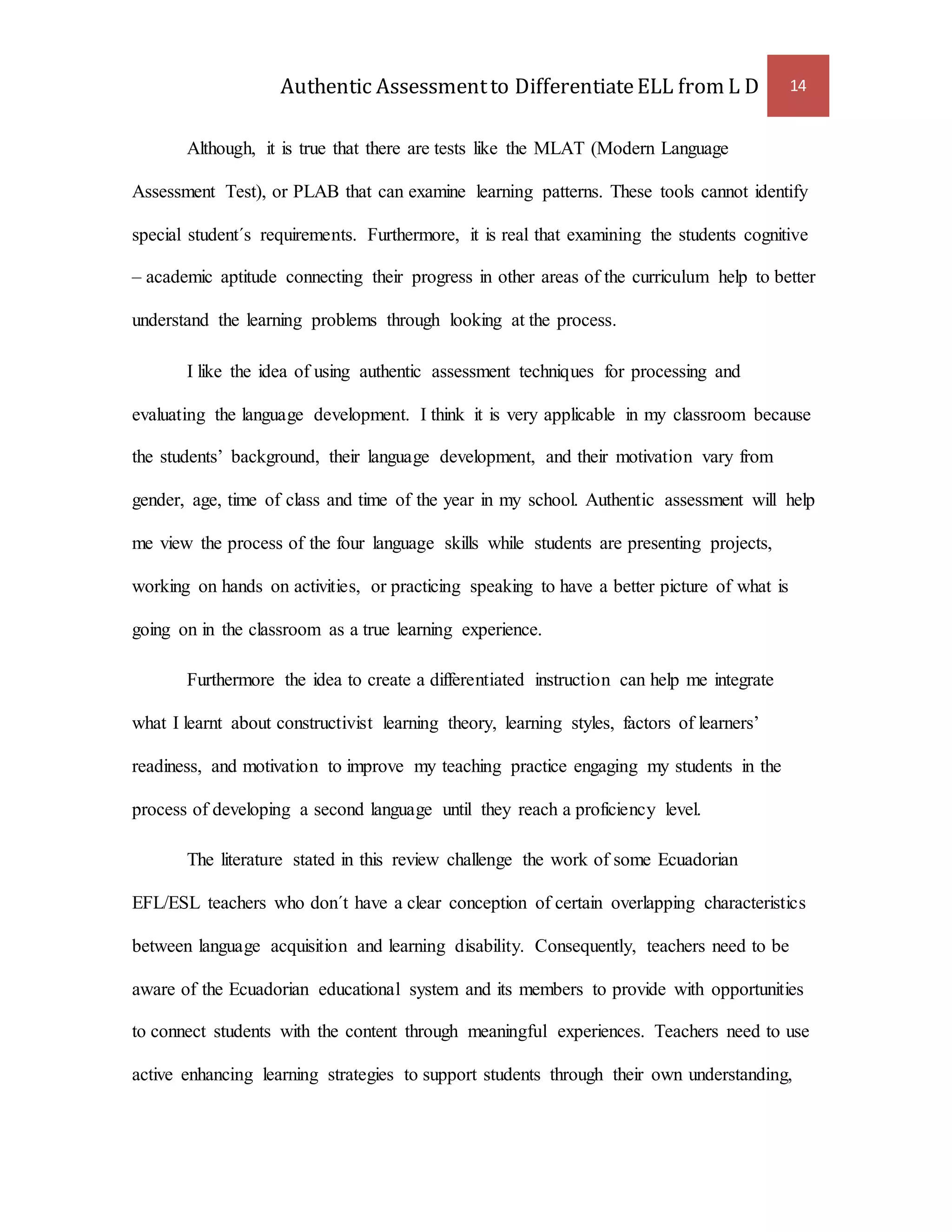 Authentic Assessment to Differentiate ELL from L D 14 
Although, it is true that there are tests like the MLAT (Modern Language 
Assessment Test), or PLAB that can examine learning patterns. These tools cannot identify 
special student´s requirements. Furthermore, it is real that examining the students cognitive 
– academic aptitude connecting their progress in other areas of the curriculum help to better 
understand the learning problems through looking at the process. 
I like the idea of using authentic assessment techniques for processing and 
evaluating the language development. I think it is very applicable in my classroom because 
the students’ background, their language development, and their motivation vary from 
gender, age, time of class and time of the year in my school. Authentic assessment will help 
me view the process of the four language skills while students are presenting projects, 
working on hands on activities, or practicing speaking to have a better picture of what is 
going on in the classroom as a true learning experience. 
Furthermore the idea to create a differentiated instruction can help me integrate 
what I learnt about constructivist learning theory, learning styles, factors of learners’ 
readiness, and motivation to improve my teaching practice engaging my students in the 
process of developing a second language until they reach a proficiency level. 
The literature stated in this review challenge the work of some Ecuadorian 
EFL/ESL teachers who don´t have a clear conception of certain overlapping characteristics 
between language acquisition and learning disability. Consequently, teachers need to be 
aware of the Ecuadorian educational system and its members to provide with opportunities 
to connect students with the content through meaningful experiences. Teachers need to use 
active enhancing learning strategies to support students through their own understanding, 
 