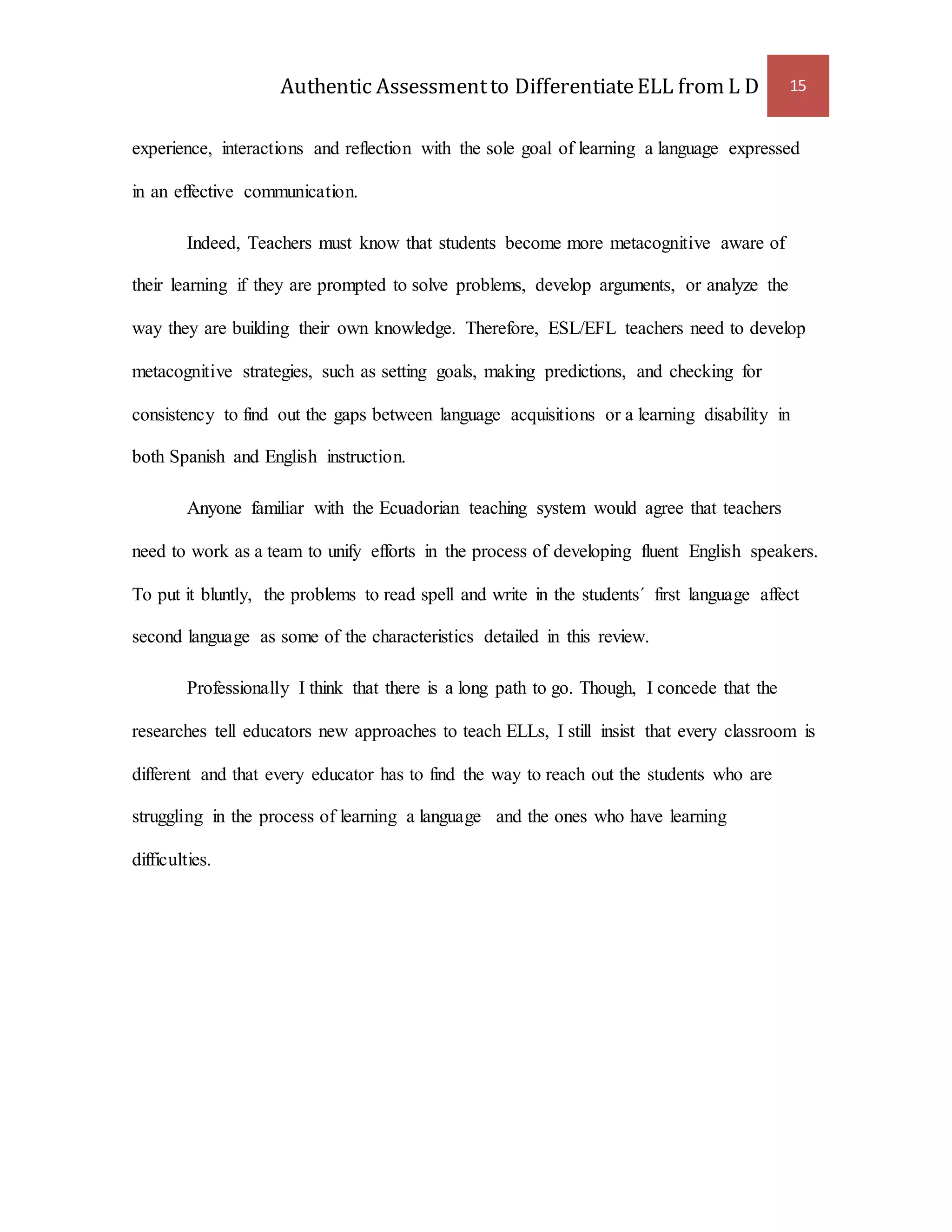 Authentic Assessment to Differentiate ELL from L D 15 
experience, interactions and reflection with the sole goal of learning a language expressed 
in an effective communication. 
Indeed, Teachers must know that students become more metacognitive aware of 
their learning if they are prompted to solve problems, develop arguments, or analyze the 
way they are building their own knowledge. Therefore, ESL/EFL teachers need to develop 
metacognitive strategies, such as setting goals, making predictions, and checking for 
consistency to find out the gaps between language acquisitions or a learning disability in 
both Spanish and English instruction. 
Anyone familiar with the Ecuadorian teaching system would agree that teachers 
need to work as a team to unify efforts in the process of developing fluent English speakers. 
To put it bluntly, the problems to read spell and write in the students´ first language affect 
second language as some of the characteristics detailed in this review. 
Professionally I think that there is a long path to go. Though, I concede that the 
researches tell educators new approaches to teach ELLs, I still insist that every classroom is 
different and that every educator has to find the way to reach out the students who are 
struggling in the process of learning a language and the ones who have learning 
difficulties. 
 