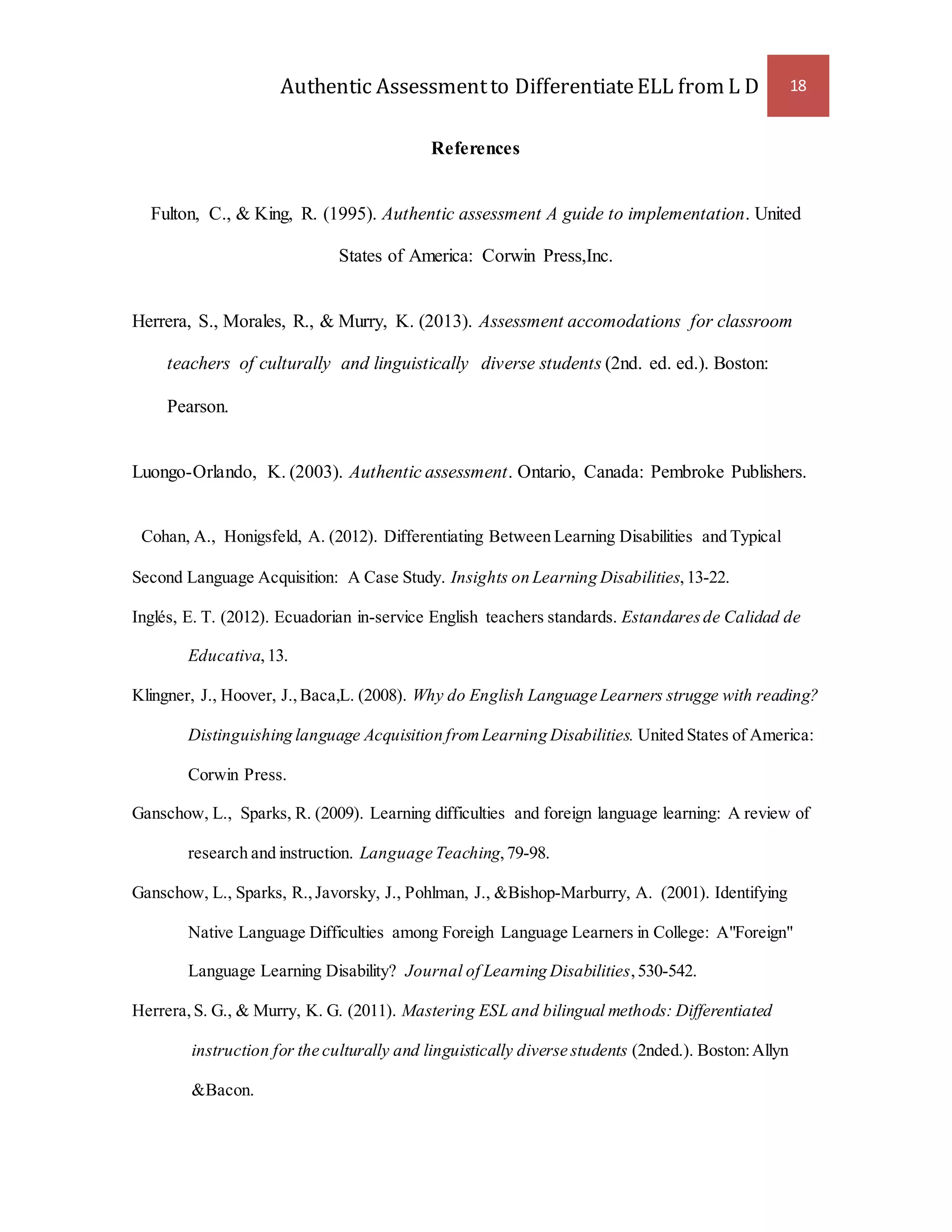 Authentic Assessment to Differentiate ELL from L D 18 
References 
Fulton, C., & King, R. (1995). Authentic assessment A guide to implementation. United 
States of America: Corwin Press,Inc. 
Herrera, S., Morales, R., & Murry, K. (2013). Assessment accomodations for classroom 
teachers of culturally and linguistically diverse students (2nd. ed. ed.). Boston: 
Pearson. 
Luongo-Orlando, K. (2003). Authentic assessment. Ontario, Canada: Pembroke Publishers. 
Cohan, A., Honigsfeld, A. (2012). Differentiating Between Learning Disabilities and Typical 
Second Language Acquisition: A Case Study. Insights on Learning Disabilities, 13-22. 
Inglés, E. T. (2012). Ecuadorian in-service English teachers standards. Estandares de Calidad de 
Educativa, 13. 
Klingner, J., Hoover, J., Baca,L. (2008). Why do English Language Learners strugge with reading? 
Distinguishing language Acquisition from Learning Disabilities. United States of America: 
Corwin Press. 
Ganschow, L., Sparks, R. (2009). Learning difficulties and foreign language learning: A review of 
research and instruction. Language Teaching, 79-98. 
Ganschow, L., Sparks, R., Javorsky, J., Pohlman, J., &Bishop-Marburry, A. (2001). Identifying 
Native Language Difficulties among Foreigh Language Learners in College: A"Foreign" 
Language Learning Disability? Journal of Learning Disabilities, 530-542. 
Herrera, S. G., & Murry, K. G. (2011). Mastering ESL and bilingual methods: Differentiated 
instruction for the culturally and linguistically diverse students (2nded.). Boston: Allyn 
&Bacon. 
 