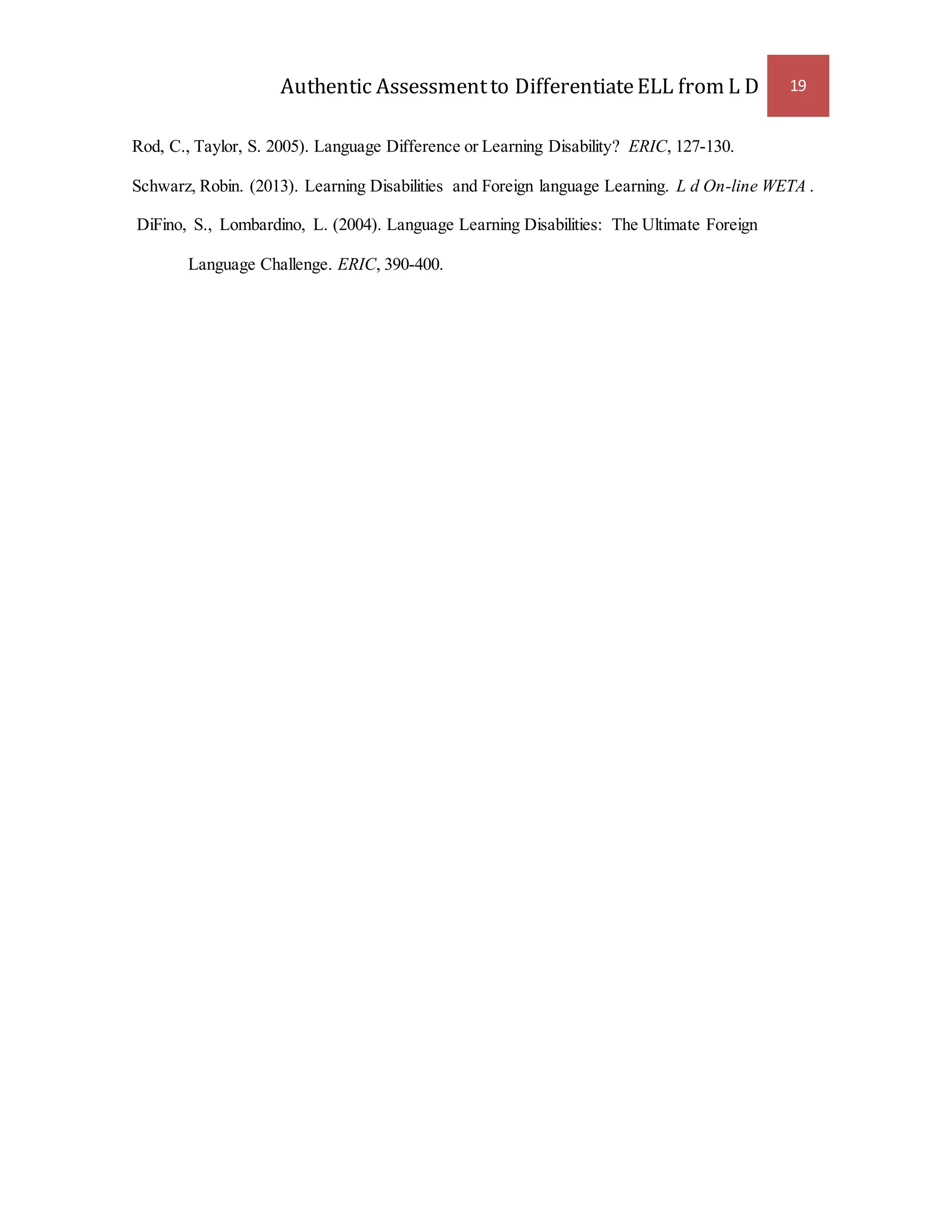 Authentic Assessment to Differentiate ELL from L D 19 
Rod, C., Taylor, S. 2005). Language Difference or Learning Disability? ERIC, 127-130. 
Schwarz, Robin. (2013). Learning Disabilities and Foreign language Learning. L d On-line WETA . 
DiFino, S., Lombardino, L. (2004). Language Learning Disabilities: The Ultimate Foreign 
Language Challenge. ERIC, 390-400. 
