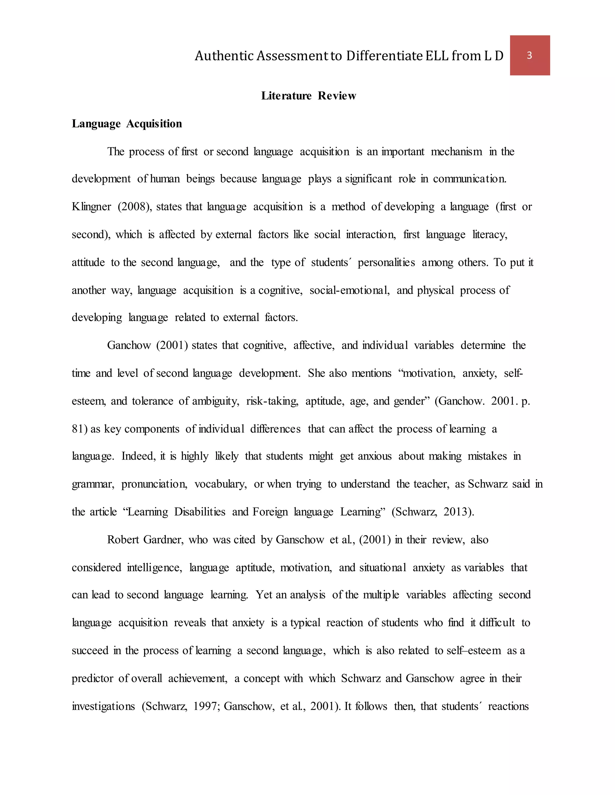 Authentic Assessment to Differentiate ELL from L D 3 
Literature Review 
Language Acquisition 
The process of first or second language acquisition is an important mechanism in the 
development of human beings because language plays a significant role in communication. 
Klingner (2008), states that language acquisition is a method of developing a language (first or 
second), which is affected by external factors like social interaction, first language literacy, 
attitude to the second language, and the type of students´ personalities among others. To put it 
another way, language acquisition is a cognitive, social-emotional, and physical process of 
developing language related to external factors. 
Ganchow (2001) states that cognitive, affective, and individual variables determine the 
time and level of second language development. She also mentions “motivation, anxiety, self-esteem, 
and tolerance of ambiguity, risk-taking, aptitude, age, and gender” (Ganchow. 2001. p. 
81) as key components of individual differences that can affect the process of learning a 
language. Indeed, it is highly likely that students might get anxious about making mistakes in 
grammar, pronunciation, vocabulary, or when trying to understand the teacher, as Schwarz said in 
the article “Learning Disabilities and Foreign language Learning” (Schwarz, 2013). 
Robert Gardner, who was cited by Ganschow et al., (2001) in their review, also 
considered intelligence, language aptitude, motivation, and situational anxiety as variables that 
can lead to second language learning. Yet an analysis of the multiple variables affecting second 
language acquisition reveals that anxiety is a typical reaction of students who find it difficult to 
succeed in the process of learning a second language, which is also related to self–esteem as a 
predictor of overall achievement, a concept with which Schwarz and Ganschow agree in their 
investigations (Schwarz, 1997; Ganschow, et al., 2001). It follows then, that students´ reactions 
 