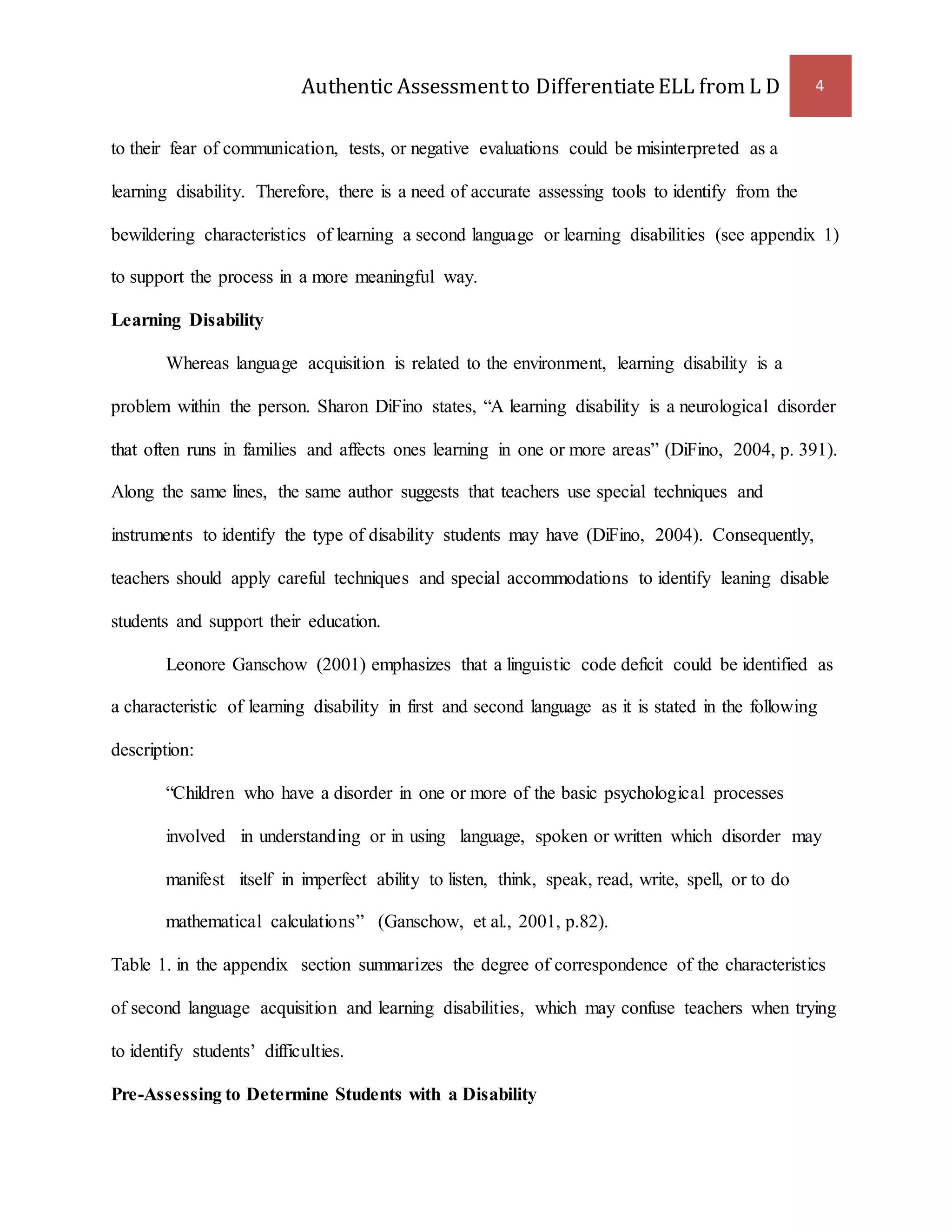 Authentic Assessment to Differentiate ELL from L D 4 
to their fear of communication, tests, or negative evaluations could be misinterpreted as a 
learning disability. Therefore, there is a need of accurate assessing tools to identify from the 
bewildering characteristics of learning a second language or learning disabilities (see appendix 1) 
to support the process in a more meaningful way. 
Learning Disability 
Whereas language acquisition is related to the environment, learning disability is a 
problem within the person. Sharon DiFino states, “A learning disability is a neurological disorder 
that often runs in families and affects ones learning in one or more areas” (DiFino, 2004, p. 391). 
Along the same lines, the same author suggests that teachers use special techniques and 
instruments to identify the type of disability students may have (DiFino, 2004). Consequently, 
teachers should apply careful techniques and special accommodations to identify leaning disable 
students and support their education. 
Leonore Ganschow (2001) emphasizes that a linguistic code deficit could be identified as 
a characteristic of learning disability in first and second language as it is stated in the following 
description: 
“Children who have a disorder in one or more of the basic psychological processes 
involved in understanding or in using language, spoken or written which disorder may 
manifest itself in imperfect ability to listen, think, speak, read, write, spell, or to do 
mathematical calculations” (Ganschow, et al., 2001, p.82). 
Table 1. in the appendix section summarizes the degree of correspondence of the characteristics 
of second language acquisition and learning disabilities, which may confuse teachers when trying 
to identify students’ difficulties. 
Pre-Assessing to Determine Students with a Disability 
 