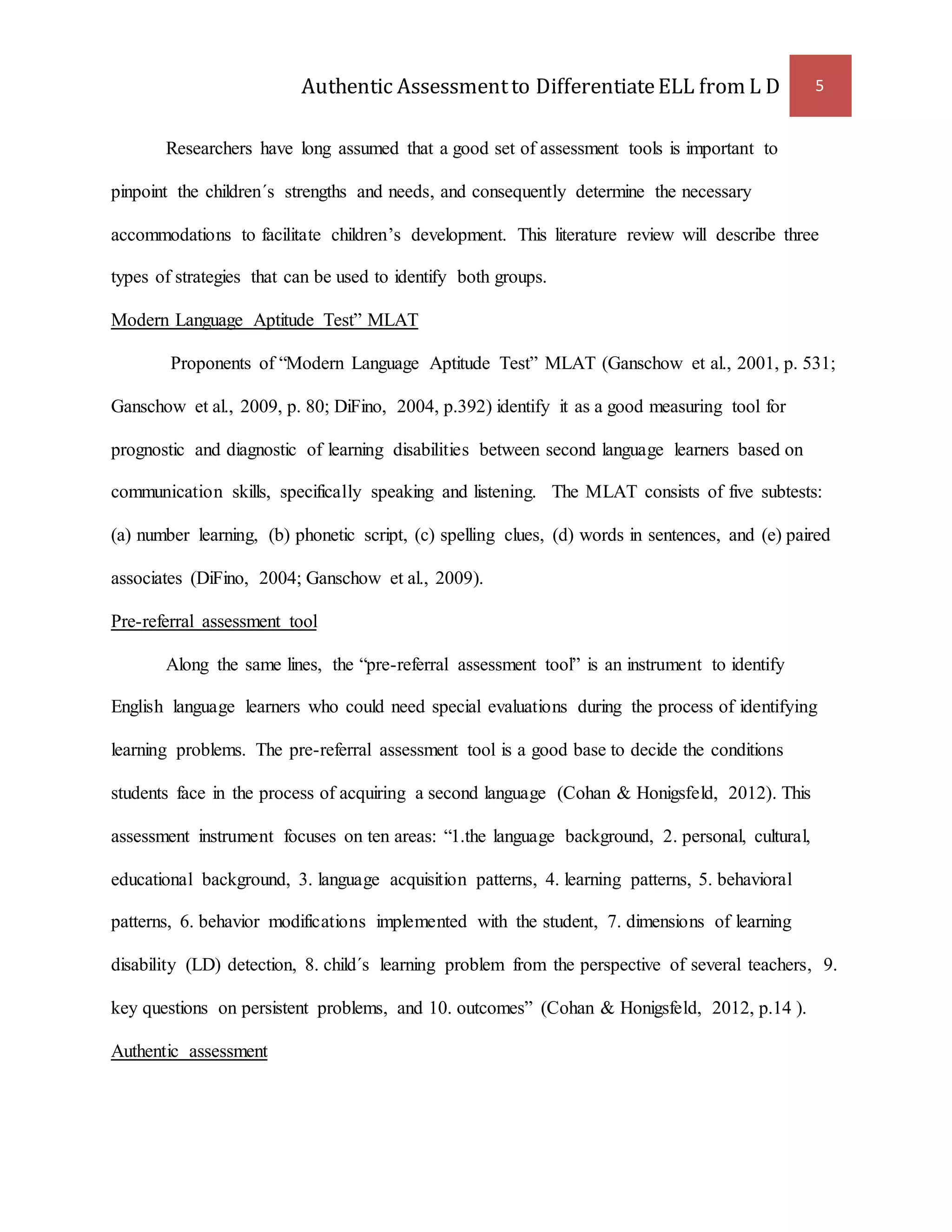 Authentic Assessment to Differentiate ELL from L D 5 
Researchers have long assumed that a good set of assessment tools is important to 
pinpoint the children´s strengths and needs, and consequently determine the necessary 
accommodations to facilitate children’s development. This literature review will describe three 
types of strategies that can be used to identify both groups. 
Modern Language Aptitude Test” MLAT 
Proponents of “Modern Language Aptitude Test” MLAT (Ganschow et al., 2001, p. 531; 
Ganschow et al., 2009, p. 80; DiFino, 2004, p.392) identify it as a good measuring tool for 
prognostic and diagnostic of learning disabilities between second language learners based on 
communication skills, specifically speaking and listening. The MLAT consists of five subtests: 
(a) number learning, (b) phonetic script, (c) spelling clues, (d) words in sentences, and (e) paired 
associates (DiFino, 2004; Ganschow et al., 2009). 
Pre-referral assessment tool 
Along the same lines, the “pre-referral assessment tool” is an instrument to identify 
English language learners who could need special evaluations during the process of identifying 
learning problems. The pre-referral assessment tool is a good base to decide the conditions 
students face in the process of acquiring a second language (Cohan & Honigsfeld, 2012). This 
assessment instrument focuses on ten areas: “1.the language background, 2. personal, cultural, 
educational background, 3. language acquisition patterns, 4. learning patterns, 5. behavioral 
patterns, 6. behavior modifications implemented with the student, 7. dimensions of learning 
disability (LD) detection, 8. child´s learning problem from the perspective of several teachers, 9. 
key questions on persistent problems, and 10. outcomes” (Cohan & Honigsfeld, 2012, p.14 ). 
Authentic assessment 
 
