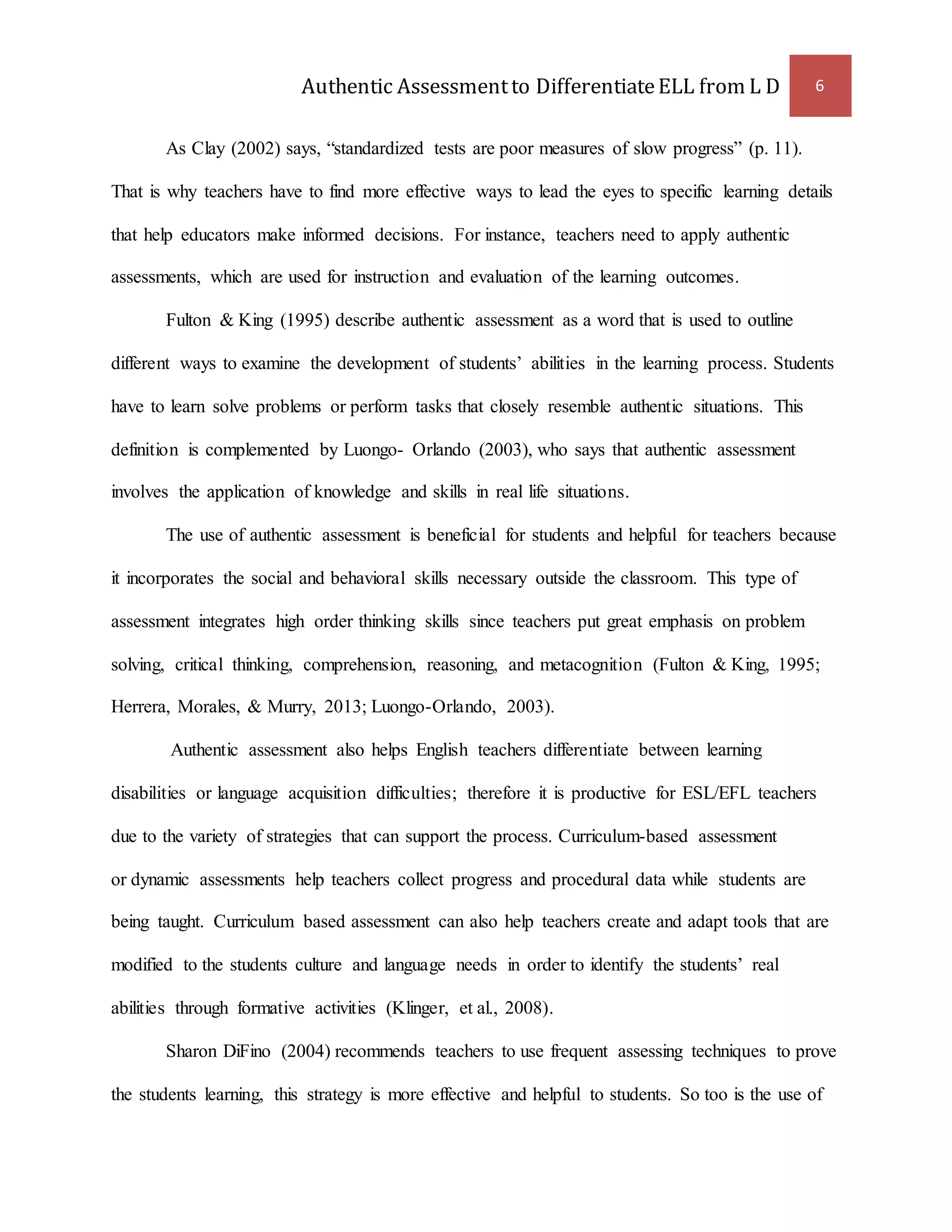 Authentic Assessment to Differentiate ELL from L D 6 
As Clay (2002) says, “standardized tests are poor measures of slow progress” (p. 11). 
That is why teachers have to find more effective ways to lead the eyes to specific learning details 
that help educators make informed decisions. For instance, teachers need to apply authentic 
assessments, which are used for instruction and evaluation of the learning outcomes. 
Fulton & King (1995) describe authentic assessment as a word that is used to outline 
different ways to examine the development of students’ abilities in the learning process. Students 
have to learn solve problems or perform tasks that closely resemble authentic situations. This 
definition is complemented by Luongo- Orlando (2003), who says that authentic assessment 
involves the application of knowledge and skills in real life situations. 
The use of authentic assessment is beneficial for students and helpful for teachers because 
it incorporates the social and behavioral skills necessary outside the classroom. This type of 
assessment integrates high order thinking skills since teachers put great emphasis on problem 
solving, critical thinking, comprehension, reasoning, and metacognition (Fulton & King, 1995; 
Herrera, Morales, & Murry, 2013; Luongo-Orlando, 2003). 
Authentic assessment also helps English teachers differentiate between learning 
disabilities or language acquisition difficulties; therefore it is productive for ESL/EFL teachers 
due to the variety of strategies that can support the process. Curriculum-based assessment 
or dynamic assessments help teachers collect progress and procedural data while students are 
being taught. Curriculum based assessment can also help teachers create and adapt tools that are 
modified to the students culture and language needs in order to identify the students’ real 
abilities through formative activities (Klinger, et al., 2008). 
Sharon DiFino (2004) recommends teachers to use frequent assessing techniques to prove 
the students learning, this strategy is more effective and helpful to students. So too is the use of 
 