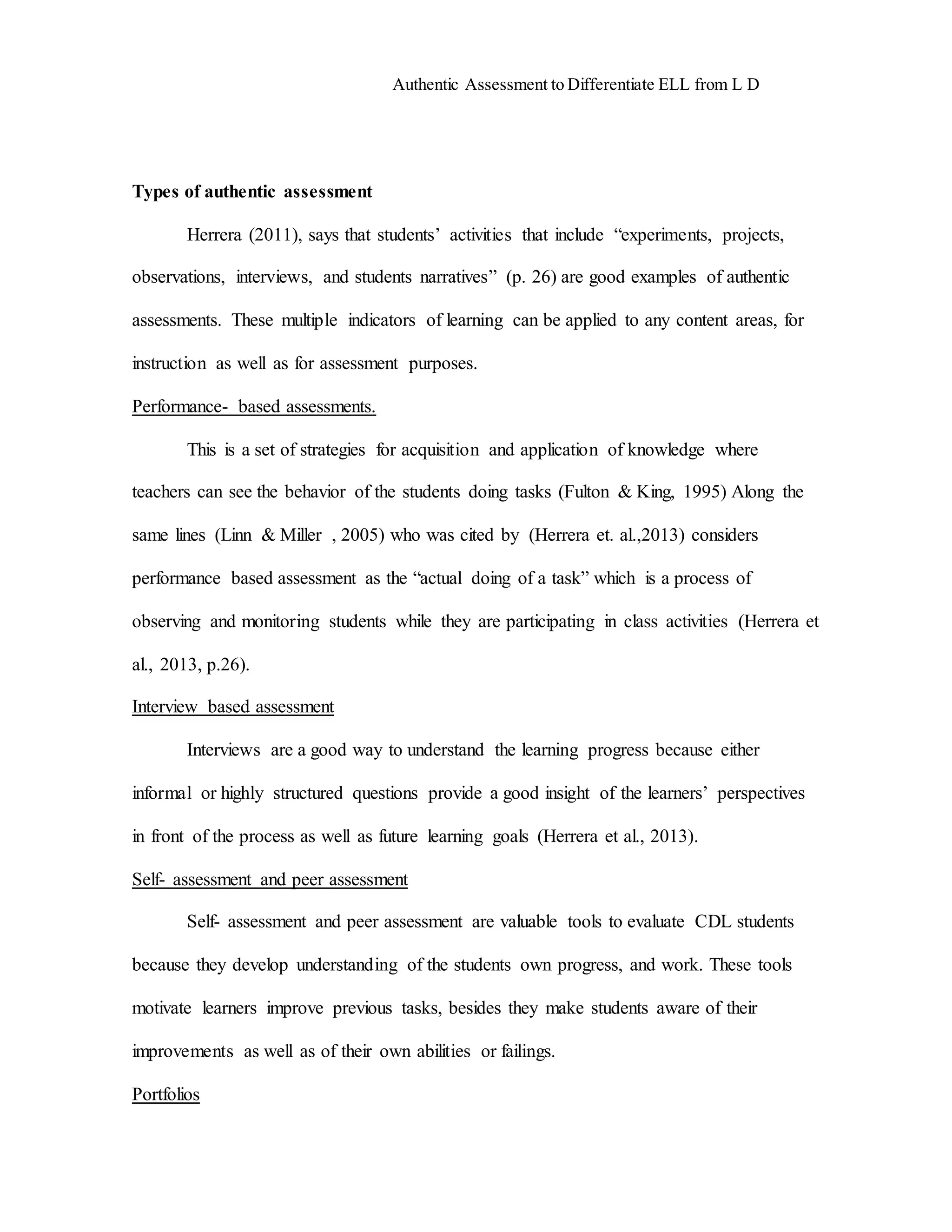 Authentic Assessment to Differentiate ELL from L D 9 
Types of authentic assessment 
Herrera (2011), says that students’ activities that include “experiments, projects, 
observations, interviews, and students narratives” (p. 26) are good examples of authentic 
assessments. These multiple indicators of learning can be applied to any content areas, for 
instruction as well as for assessment purposes. 
Performance- based assessments. 
This is a set of strategies for acquisition and application of knowledge where 
teachers can see the behavior of the students doing tasks (Fulton & King, 1995) Along the 
same lines (Linn & Miller , 2005) who was cited by (Herrera et. al.,2013) considers 
performance based assessment as the “actual doing of a task” which is a process of 
observing and monitoring students while they are participating in class activities (Herrera et 
al., 2013, p.26). 
Interview based assessment 
Interviews are a good way to understand the learning progress because either 
informal or highly structured questions provide a good insight of the learners’ perspectives 
in front of the process as well as future learning goals (Herrera et al., 2013). 
Self- assessment and peer assessment 
Self- assessment and peer assessment are valuable tools to evaluate CDL students 
because they develop understanding of the students own progress, and work. These tools 
motivate learners improve previous tasks, besides they make students aware of their 
improvements as well as of their own abilities or failings. 
Portfolios 
 