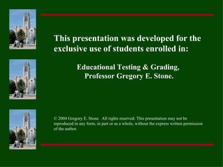 This presentation was developed for the
exclusive use of students enrolled in:

             Educational Testing & Grading,
               Professor Gregory E. Stone.




© 2004 Gregory E. Stone. All rights reserved. This presentation may not be
reproduced in any form, in part or as a whole, without the express written permission
of the author.
 