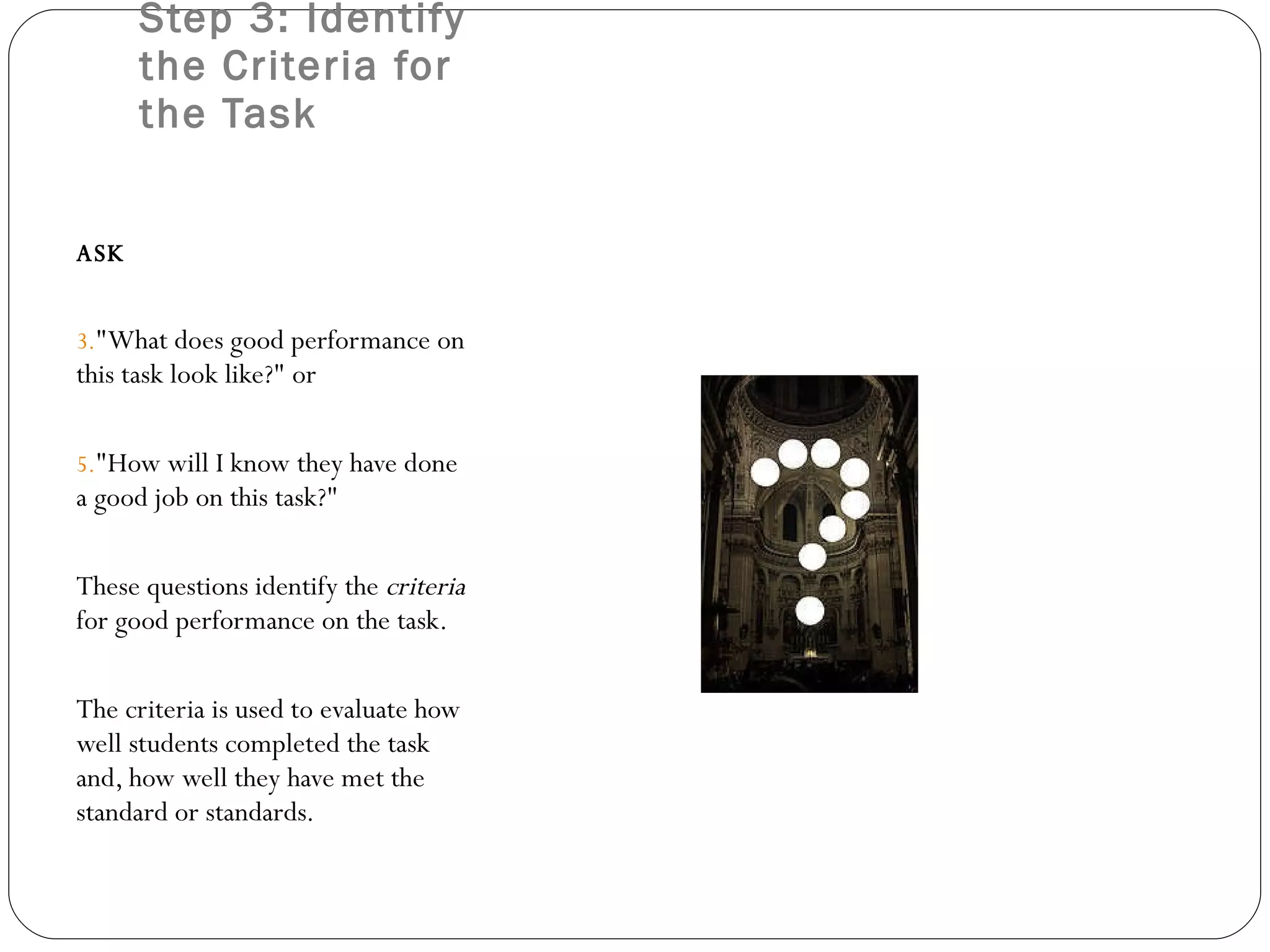 Step 3: Identify the Criteria for the Task ASK &quot;What does good performance on this task look like?&quot; or  &quot;How will I know they have done a good job on this task?&quot;  These questions identify the  criteria  for good performance on the task.  The criteria is used to evaluate how well students completed the task and, how well they have met the standard or standards. 