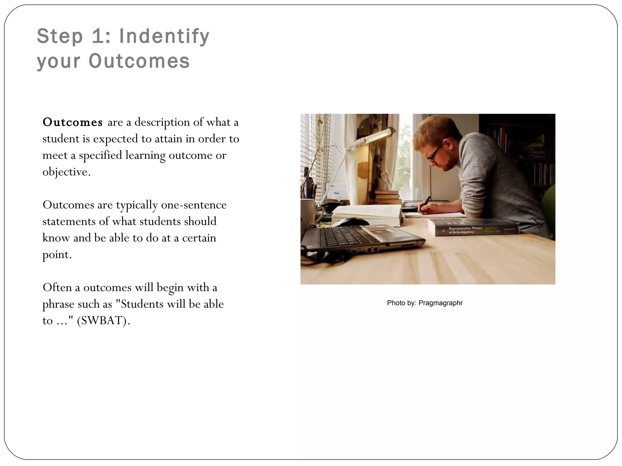 Step 1: Indentify your Outcomes Outcomes  are a description of what a student is expected to attain in order to meet a specified learning outcome or objective.   Outcomes are typically one-sentence statements of what students should know and be able to do at a certain point. Often a outcomes will begin with a phrase such as &quot;Students will be able to ...&quot; (SWBAT).  Photo by: Pragmagraphr 