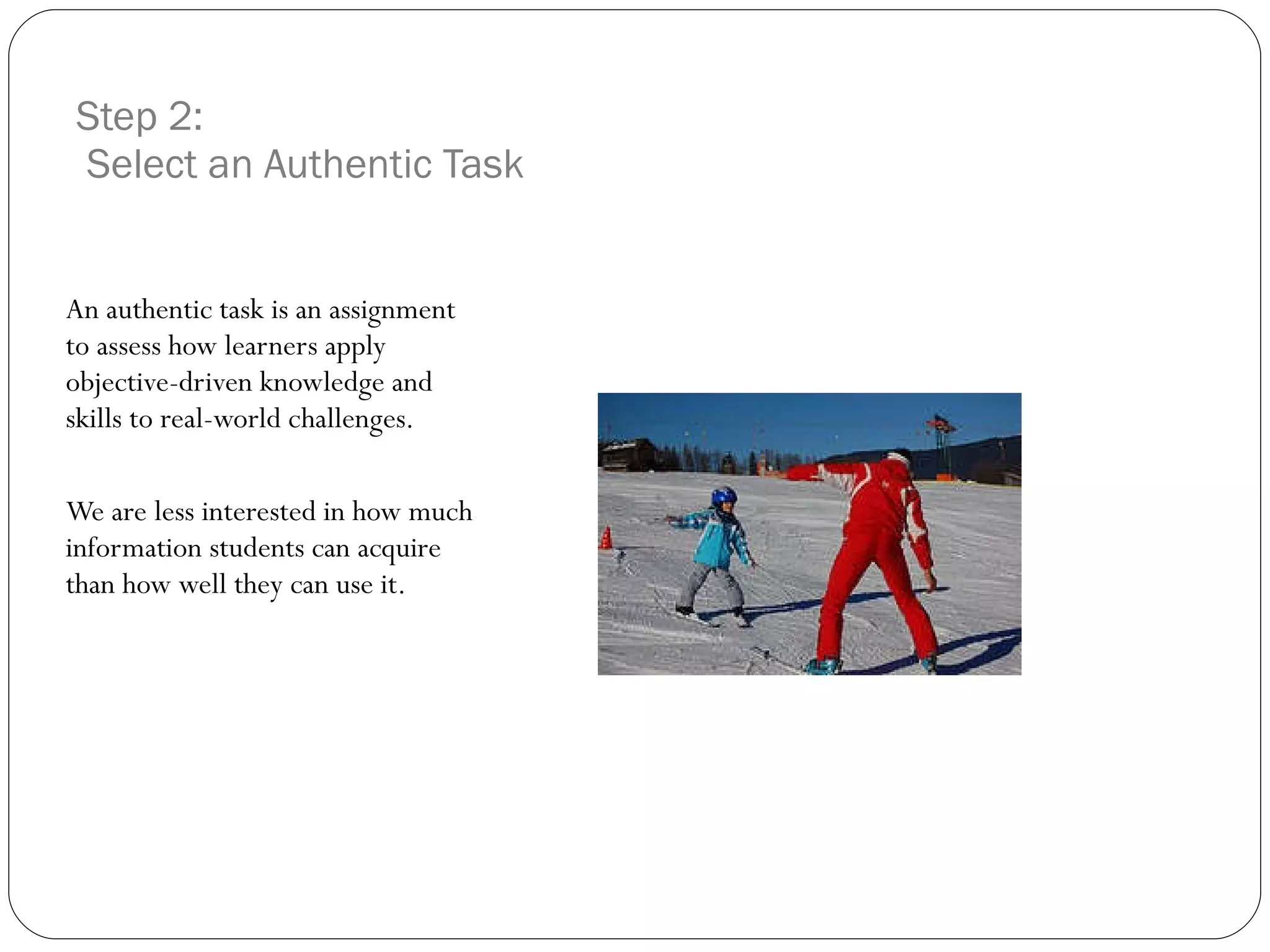 Step 2:  Select an Authentic Task An authentic task is an assignment to assess how learners apply objective-driven knowledge and skills to real-world challenges.  We are less interested in how much information students can acquire than how well they can use it. 