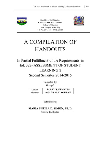 Ed. 322- Assessment of Student Learning 2 (Second Semester) 2014
Republic of the Philippines
CAPIZ STATE UNIVERSITY
College of Education
Main Campus, Roxas City
Tel. No. (036) 6214 578 local 118
A COMPILATION OF
HANDOUTS
In Partial Fulfillment of the Requirements in
Ed. 322- ASSESSMENT OF STUDENT
LEARNING 2
Second Semester 2014-2015
Compiled by:
Group 2
Submitted to:
MARIA SHEILA D. SIMON, Ed. D.
Course Facilitator
Leader JARRY S. FUENTES
Member KIM VERLY AGUSAN
 