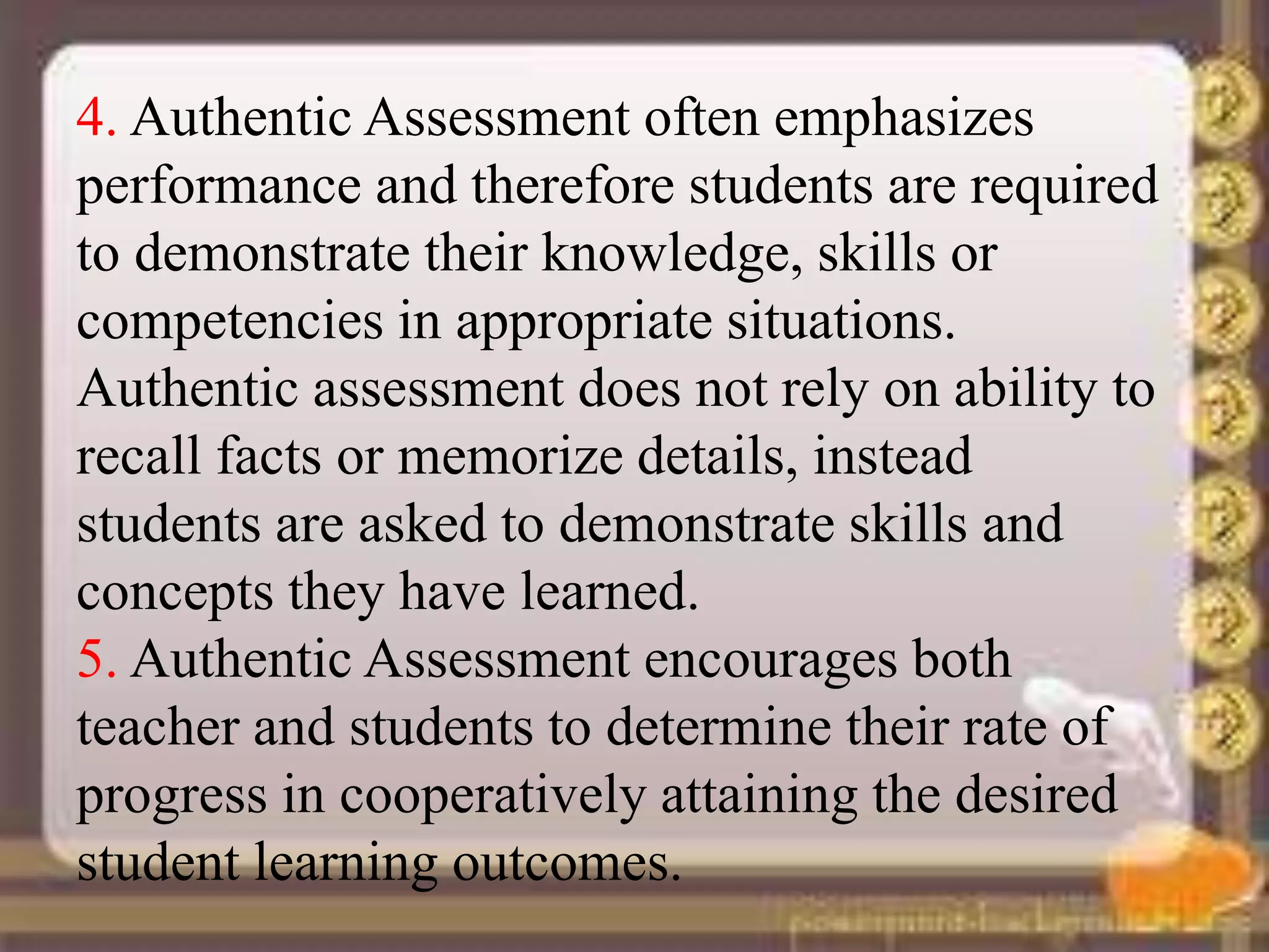 4. Authentic Assessment often emphasizes
performance and therefore students are required
to demonstrate their knowledge, skills or
competencies in appropriate situations.
Authentic assessment does not rely on ability to
recall facts or memorize details, instead
students are asked to demonstrate skills and
concepts they have learned.
5. Authentic Assessment encourages both
teacher and students to determine their rate of
progress in cooperatively attaining the desired
student learning outcomes.
 