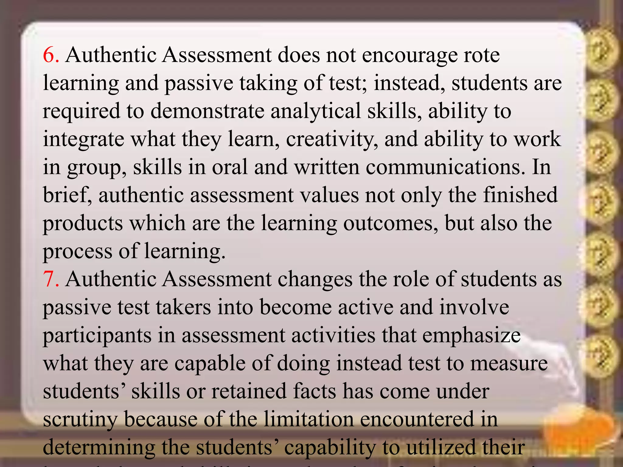 6. Authentic Assessment does not encourage rote
learning and passive taking of test; instead, students are
required to demonstrate analytical skills, ability to
integrate what they learn, creativity, and ability to work
in group, skills in oral and written communications. In
brief, authentic assessment values not only the finished
products which are the learning outcomes, but also the
process of learning.
7. Authentic Assessment changes the role of students as
passive test takers into become active and involve
participants in assessment activities that emphasize
what they are capable of doing instead test to measure
students’ skills or retained facts has come under
scrutiny because of the limitation encountered in
determining the students’ capability to utilized their
 