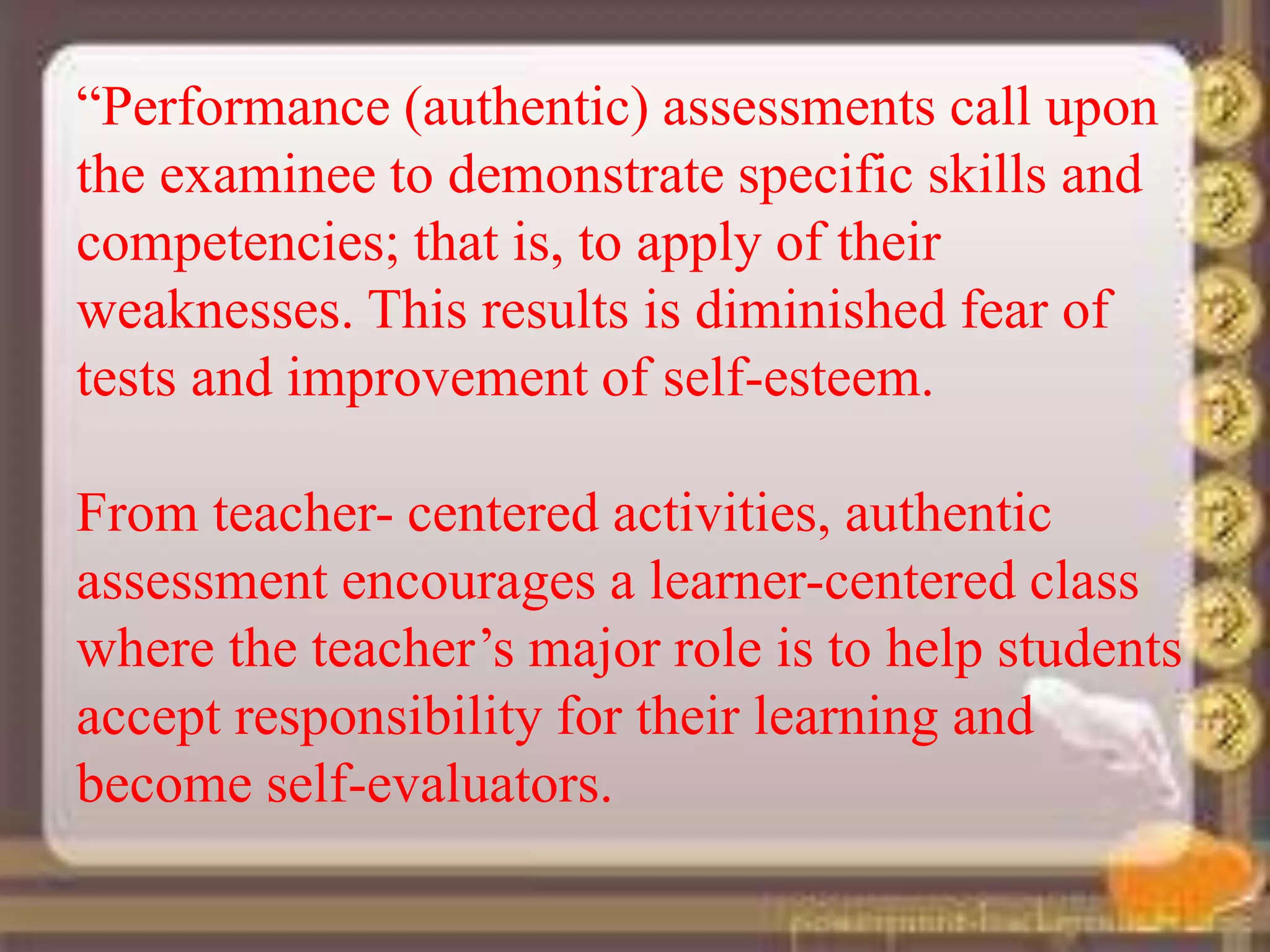 “Performance (authentic) assessments call upon
the examinee to demonstrate specific skills and
competencies; that is, to apply of their
weaknesses. This results is diminished fear of
tests and improvement of self-esteem.
From teacher- centered activities, authentic
assessment encourages a learner-centered class
where the teacher’s major role is to help students
accept responsibility for their learning and
become self-evaluators.
 