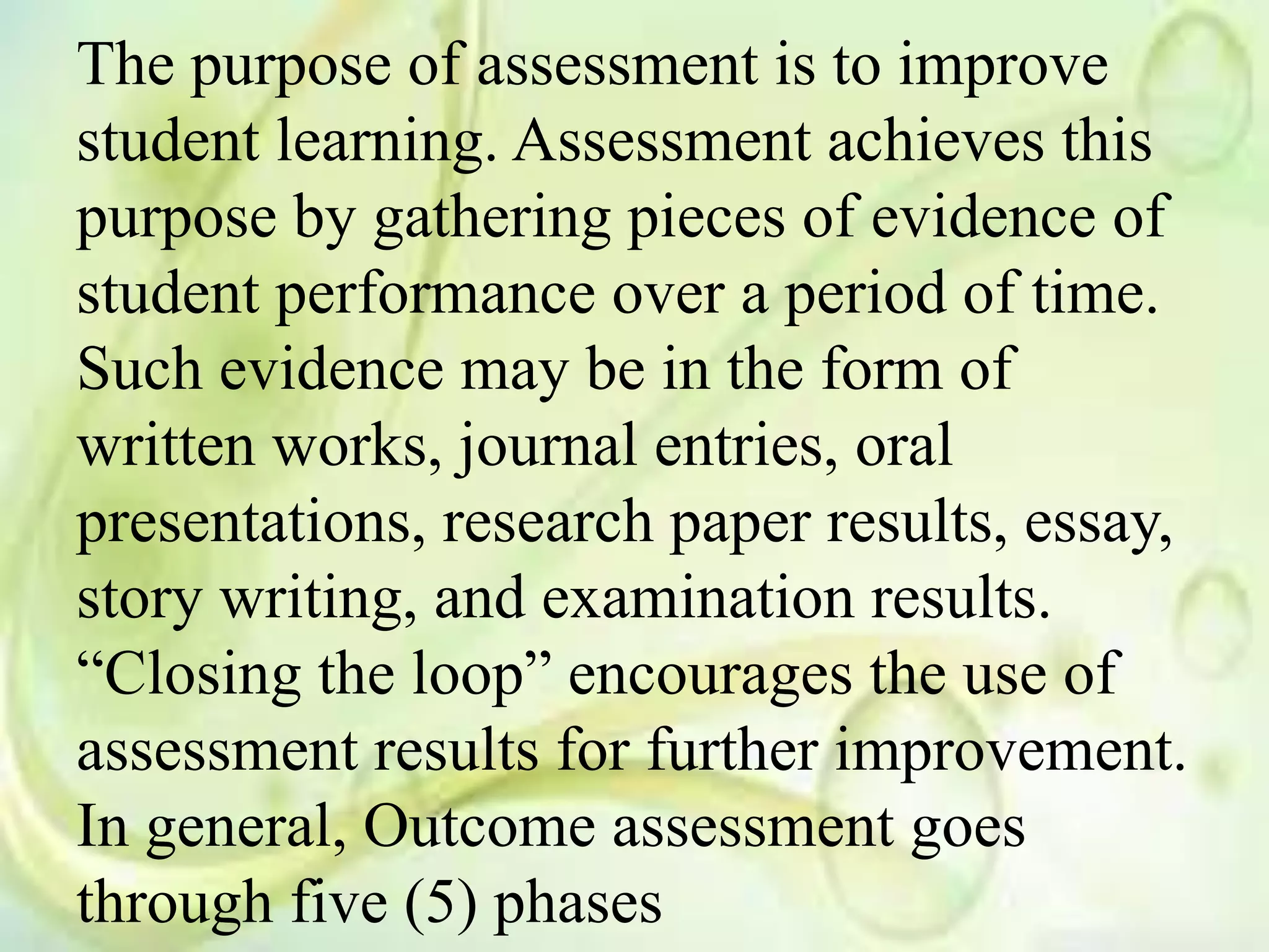 The purpose of assessment is to improve
student learning. Assessment achieves this
purpose by gathering pieces of evidence of
student performance over a period of time.
Such evidence may be in the form of
written works, journal entries, oral
presentations, research paper results, essay,
story writing, and examination results.
“Closing the loop” encourages the use of
assessment results for further improvement.
In general, Outcome assessment goes
through five (5) phases
 