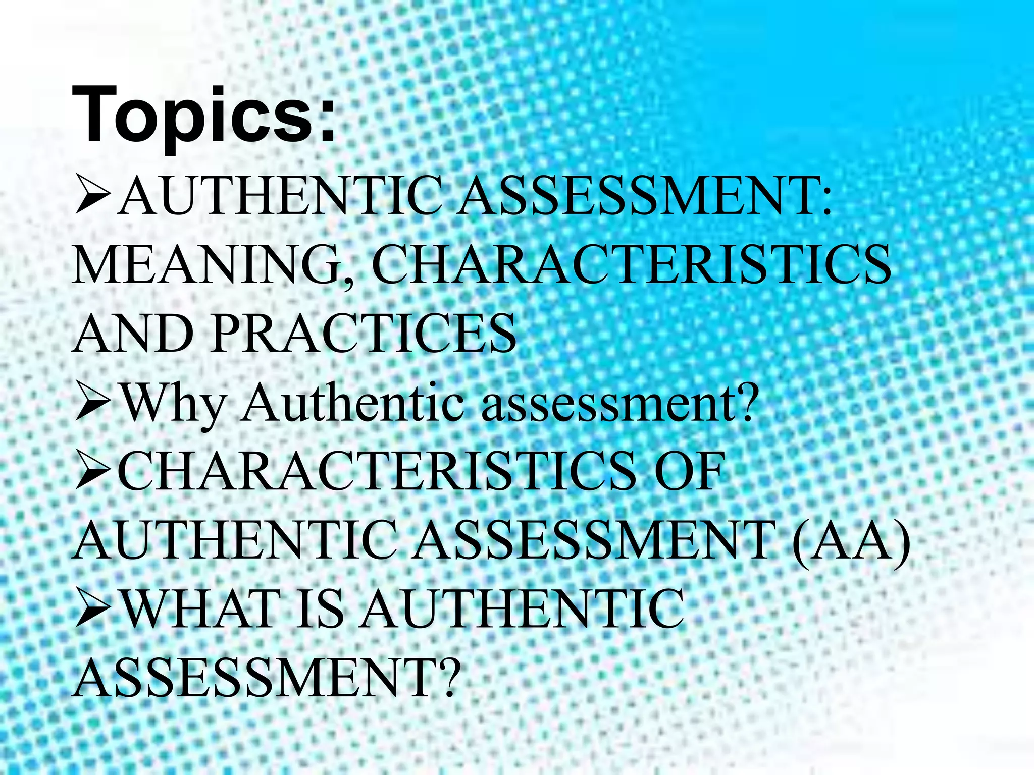 Topics:
AUTHENTIC ASSESSMENT:
MEANING, CHARACTERISTICS
AND PRACTICES
Why Authentic assessment?
CHARACTERISTICS OF
AUTHENTIC ASSESSMENT (AA)
WHAT IS AUTHENTIC
ASSESSMENT?
 