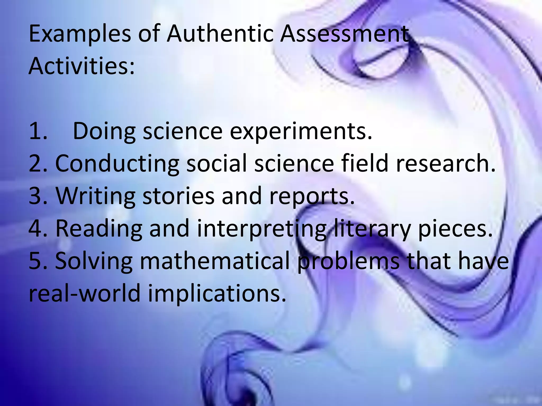 Examples of Authentic Assessment
Activities:
1. Doing science experiments.
2. Conducting social science field research.
3. Writing stories and reports.
4. Reading and interpreting literary pieces.
5. Solving mathematical problems that have
real-world implications.
 