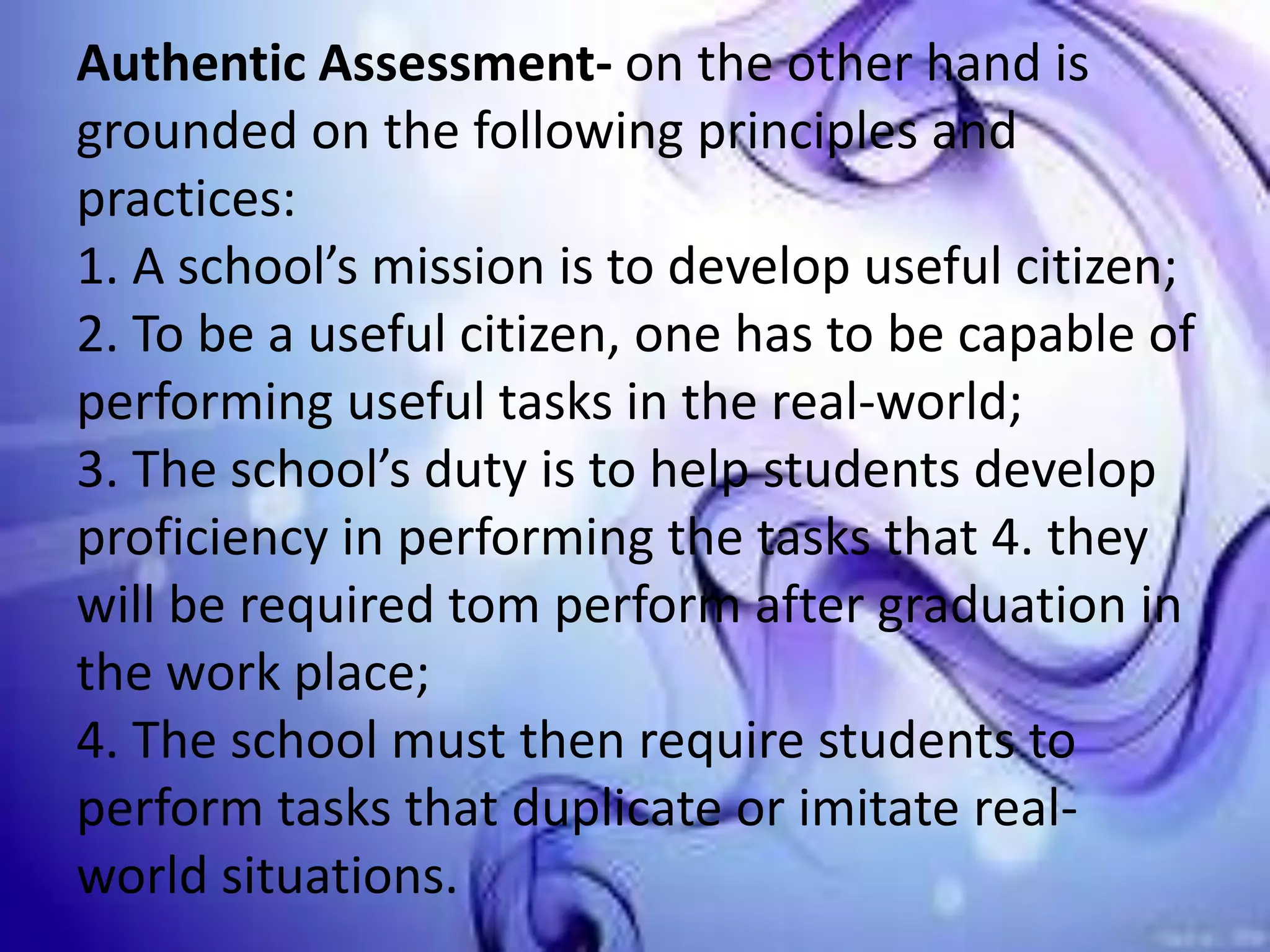 Authentic Assessment- on the other hand is
grounded on the following principles and
practices:
1. A school’s mission is to develop useful citizen;
2. To be a useful citizen, one has to be capable of
performing useful tasks in the real-world;
3. The school’s duty is to help students develop
proficiency in performing the tasks that 4. they
will be required tom perform after graduation in
the work place;
4. The school must then require students to
perform tasks that duplicate or imitate real-
world situations.
 