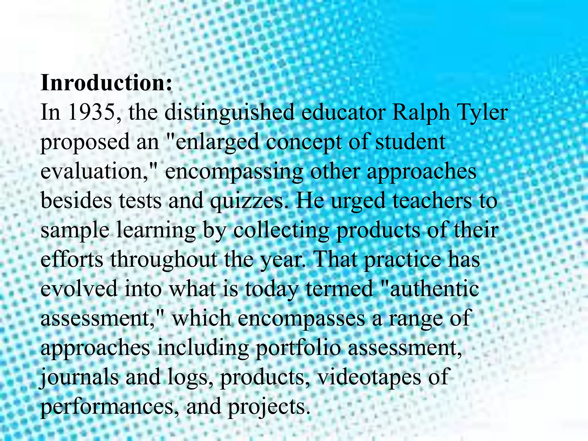 Inroduction:
In 1935, the distinguished educator Ralph Tyler
proposed an "enlarged concept of student
evaluation," encompassing other approaches
besides tests and quizzes. He urged teachers to
sample learning by collecting products of their
efforts throughout the year. That practice has
evolved into what is today termed "authentic
assessment," which encompasses a range of
approaches including portfolio assessment,
journals and logs, products, videotapes of
performances, and projects.
 