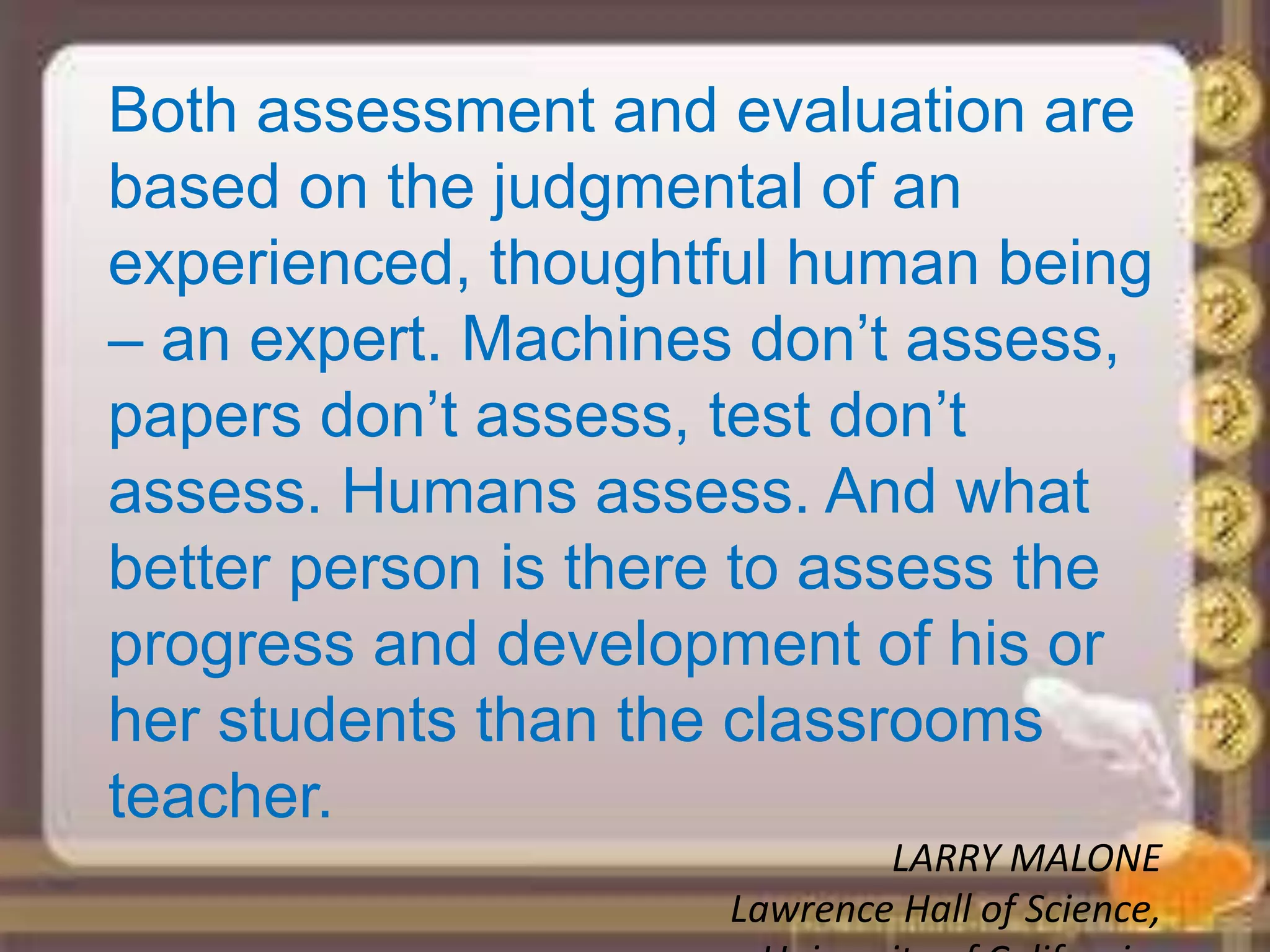 Both assessment and evaluation are
based on the judgmental of an
experienced, thoughtful human being
– an expert. Machines don’t assess,
papers don’t assess, test don’t
assess. Humans assess. And what
better person is there to assess the
progress and development of his or
her students than the classrooms
teacher.
LARRY MALONE
Lawrence Hall of Science,
 