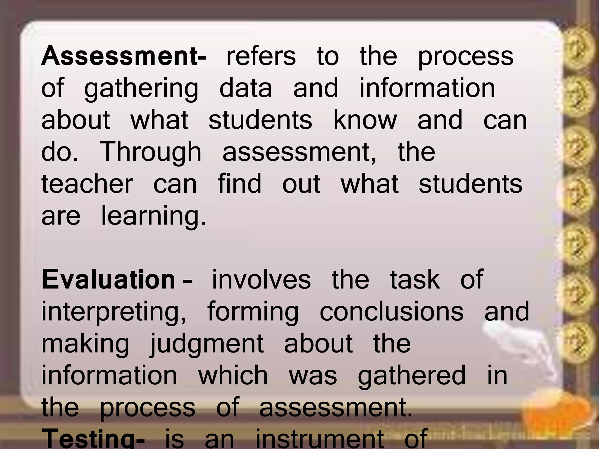 Assessment- refers to the process
of gathering data and information
about what students know and can
do. Through assessment, the
teacher can find out what students
are learning.
Evaluation – involves the task of
interpreting, forming conclusions and
making judgment about the
information which was gathered in
the process of assessment.
Testing- is an instrument of
 