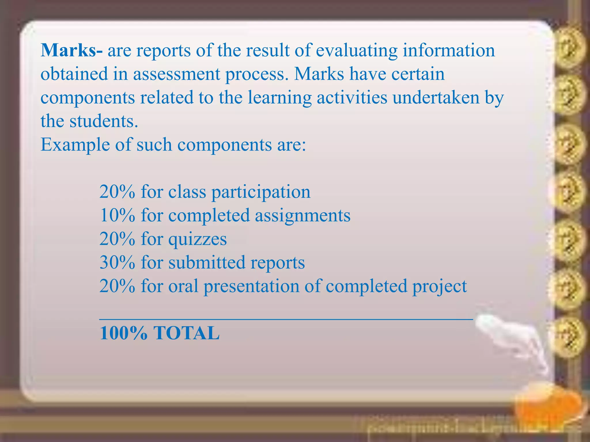 Marks- are reports of the result of evaluating information
obtained in assessment process. Marks have certain
components related to the learning activities undertaken by
the students.
Example of such components are:
20% for class participation
10% for completed assignments
20% for quizzes
30% for submitted reports
20% for oral presentation of completed project
______________________________________
100% TOTAL
 
