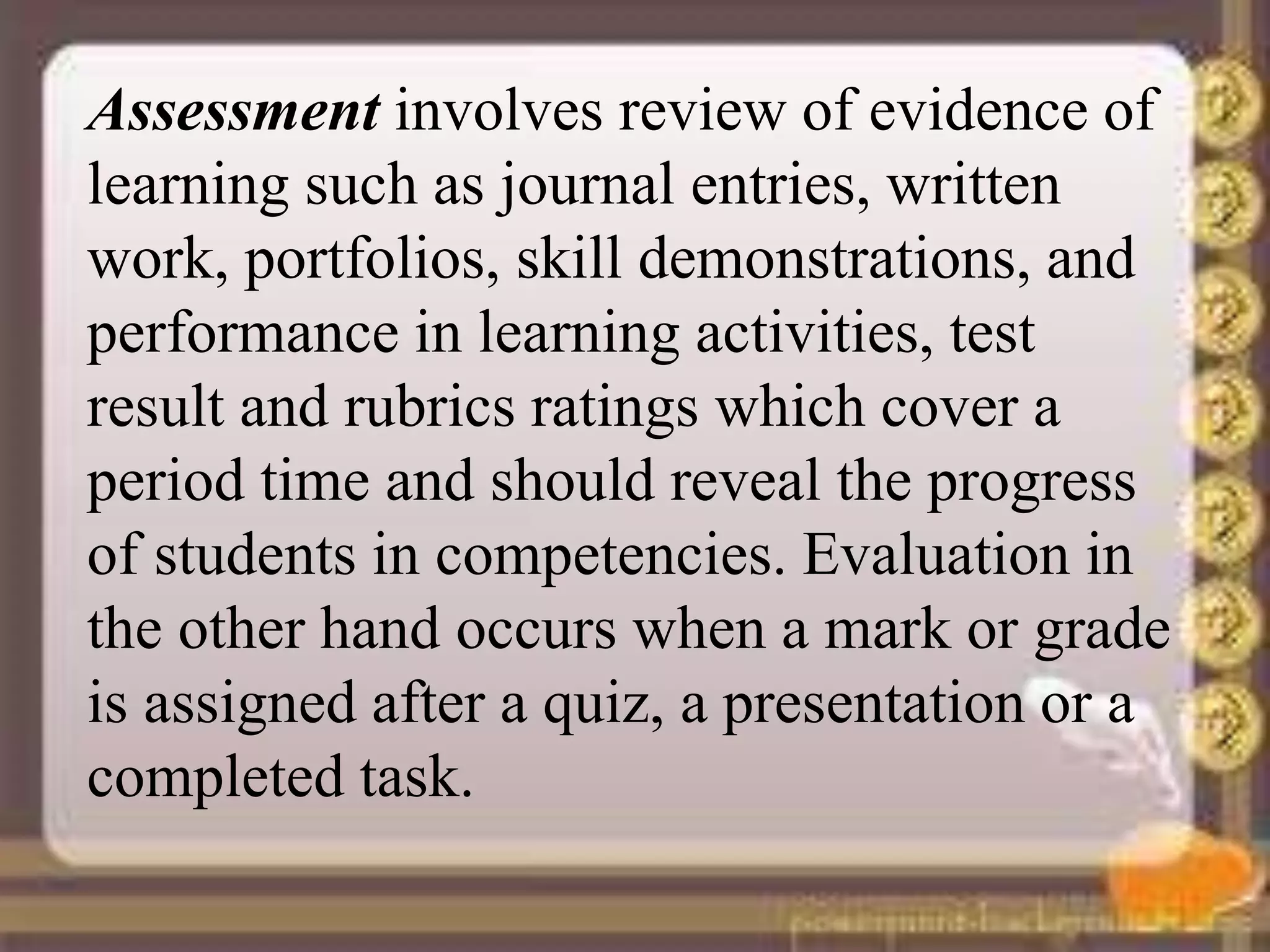 Assessment involves review of evidence of
learning such as journal entries, written
work, portfolios, skill demonstrations, and
performance in learning activities, test
result and rubrics ratings which cover a
period time and should reveal the progress
of students in competencies. Evaluation in
the other hand occurs when a mark or grade
is assigned after a quiz, a presentation or a
completed task.
 
