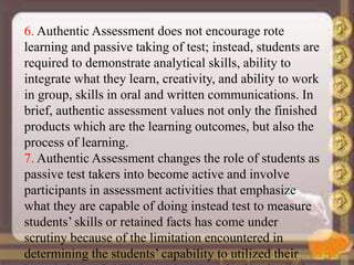 6. Authentic Assessment does not encourage rote
learning and passive taking of test; instead, students are
required to demonstrate analytical skills, ability to
integrate what they learn, creativity, and ability to work
in group, skills in oral and written communications. In
brief, authentic assessment values not only the finished
products which are the learning outcomes, but also the
process of learning.
7. Authentic Assessment changes the role of students as
passive test takers into become active and involve
participants in assessment activities that emphasize
what they are capable of doing instead test to measure
students’ skills or retained facts has come under
scrutiny because of the limitation encountered in
determining the students’ capability to utilized their
 