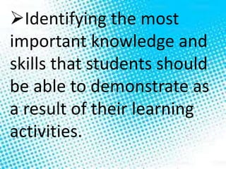 Identifying the most
important knowledge and
skills that students should
be able to demonstrate as
a result of their learning
activities.
 