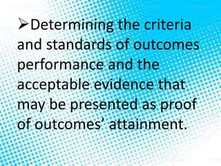 Determining the criteria
and standards of outcomes
performance and the
acceptable evidence that
may be presented as proof
of outcomes’ attainment.
 